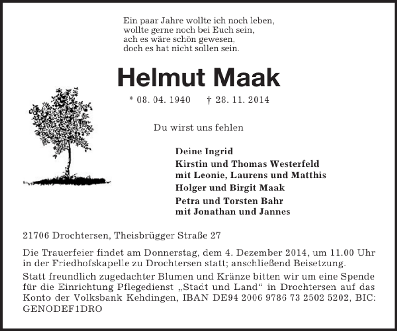 <p>Ein paar Jahre wollte ich noch leben,<br />wollte gerne noch bei Euch sein,<br />ach es wäre schön gewesen,<br />doch es hat nicht sollen sein.<br />Helmut Maak<br />* 08. 04. 1940 † 28. 11. 2014<br />Du wirst uns fehlen<br />Deine Ingrid<br />Kirstin und Thomas Westerfeld<br />mit Leonie, Laurens und Matthis<br />Holger und Birgit Maak<br />Petra und Torsten Bahr<br />mit Jonathan und Jannes<br />21706 Drochtersen, Theisbrügger Straße 27<br />Die Trauerfeier findet am Donnerstag, dem 4. Dezember 2014, um 11.00 Uhr in der Friedhofskapelle zu Drochtersen statt; anschließend Beisetzung.<br />Statt freundlich zugedachter Blumen und Kränze bitten wir um eine Spende für die Einrichtung Pflegedienst „Stadt und Land“ in Drochtersen auf das Konto der Volksbank Kehdingen, IBAN DE94 2006 9786 73 2502 5202, BIC: GENODEF1DRO</p>