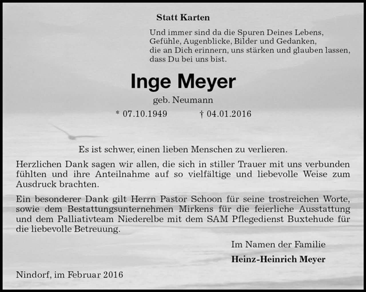 <p>Statt Karten<br />Und immer sind da die Spuren Deines Lebens,<br />Gefühle, Augenblicke, Bilder und Gedanken,<br />die an Dich erinnern, uns stärken und glauben lassen,<br />dass Du bei uns bist.<br />Inge Meyer<br />geb. Neumann<br />* 07.10.1949 † 04.01.2016<br />Es ist schwer, einen lieben Menschen zu verlieren.<br />Herzlichen Dank sagen wir allen, die sich in stiller Trauer mit uns verbunden fühlten und ihre Anteilnahme auf so vielfältige und liebevolle Weise zum<br />Ausdruck brachten.<br />Ein besonderer Dank gilt Herrn Pastor Schoon für seine trostreichen Worte,<br />sowie dem Bestattungsunternehmen Mirkens für die feierliche Ausstattung und dem Palliativteam Niederelbe mit dem SAM Pflegedienst Buxtehude für die liebevolle Betreuung.<br />Im Namen der Familie<br />Heinz-Heinrich Meyer<br />Nindorf, im Februar 2016</p>