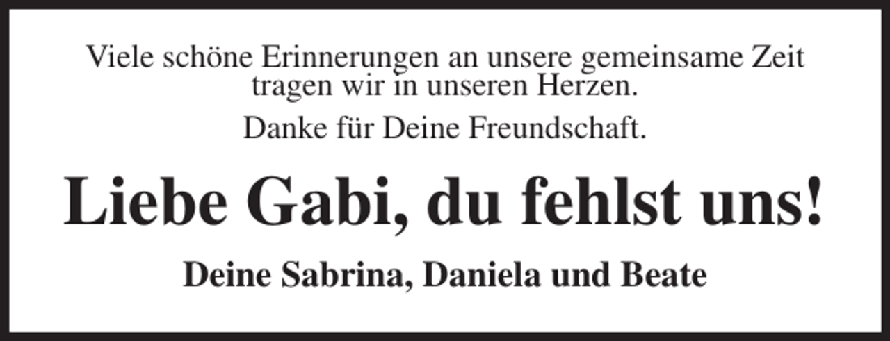 <p>Viele schöne Erinnerungen an unsere gemeinsame Zeit<br />tragen wir in unseren Herzen.<br />Danke für Deine Freundschaft.<br />Liebe Gabi, du fehlst uns!<br />Deine Sabrina, Daniela und Beate</p>