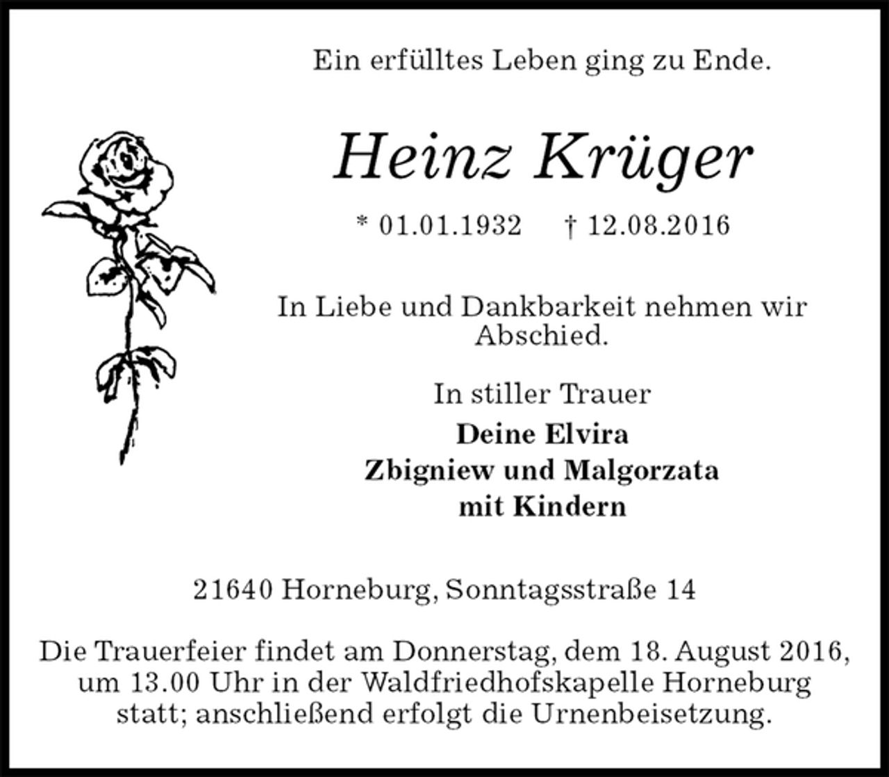 <p>Ein erfülltes Leben ging zu Ende.<br />Heinz Krüger<br />* 01.01.1932 † 12.08.2016<br />In Liebe und Dankbarkeit nehmen wir<br />Abschied.</p><p>In stiller Trauer<br />Deine Elvira<br />Zbigniew und Malgorzata<br />mit Kindern<br />21640 Horneburg, Sonntagsstraße 14</p><p>Die Trauerfeier findet am Donnerstag, dem 18. August 2016,<br />um 13.00 Uhr in der Waldfriedhofskapelle Horneburg statt; anschließend erfolgt die Urnenbeisetzung.</p>