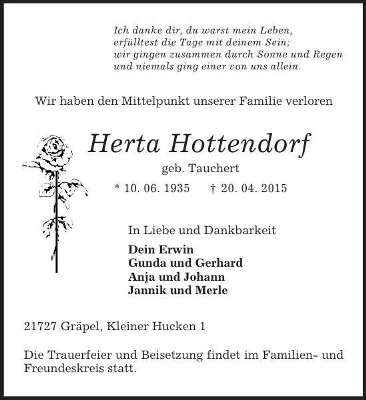 <p>Ich danke dir, du warst mein Leben,<br />erfülltest die Tage mit deinem Sein;<br />wir gingen zusammen durch Sonne und Regen<br />und niemals ging einer von uns allein.<br />Wir haben den Mittelpunkt unserer Familie verloren<br />Herta Hottendorf<br />geb. Tauchert<br />* 10. 06. 1935 † 20. 04. 2015<br />In Liebe und Dankbarkeit<br />Dein Erwin<br />Gunda und Gerhard<br />Anja und Johann<br />Jannik und Merle<br />21727 Gräpel, Kleiner Hucken 1</p><p>Die Trauerfeier und Beisetzung findet im Familien- und Freundeskreis statt.</p>