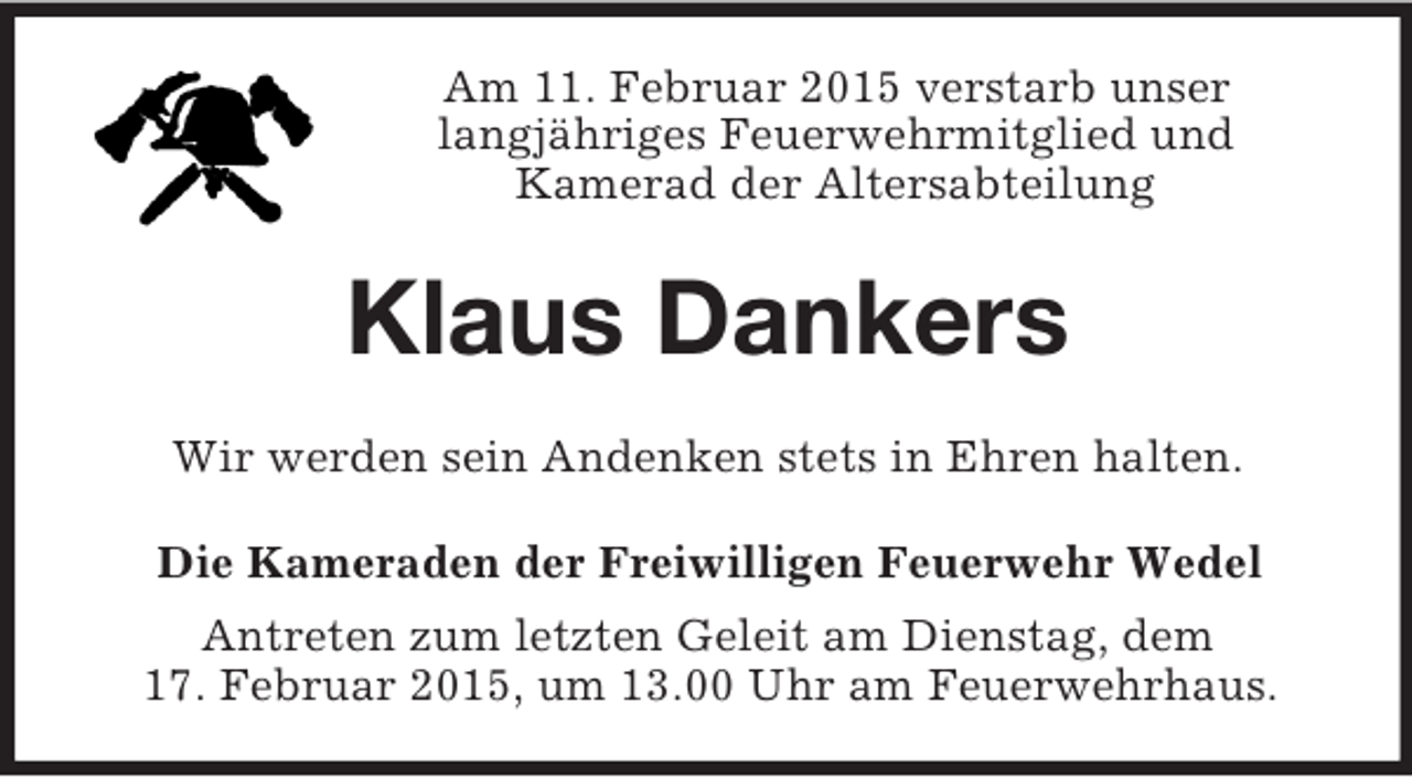 <p>Am 11. Februar 2015 verstarb unser<br />langjähriges Feuerwehrmitglied und<br />Kamerad der Altersabteilung<br />Klaus Dankers<br />Wir werden sein Andenken stets in Ehren halten.<br />Die Kameraden der Freiwilligen Feuerwehr Wedel<br />Antreten zum letzten Geleit am Dienstag, dem<br />17. Februar 2015, um 13.00 Uhr am Feuerwehrhaus.</p>