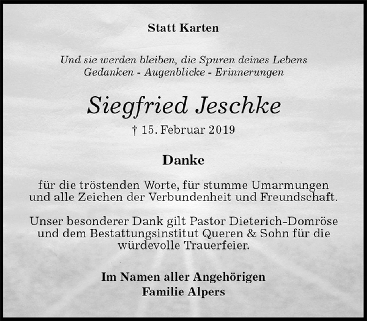 <p>Statt Karten<br />Und sie werden bleiben, die Spuren deines Lebens<br />Gedanken - Augenblicke - Erinnerungen<br />Siegfried Jeschke<br />† 15. Februar 2019<br />Danke</p><p>für die tröstenden Worte, für stumme Umarmungen<br />und alle Zeichen der Verbundenheit und Freundschaft.</p><p>Unser besonderer Dank gilt Pastor Dieterich-Domröse und dem Bestattungsinstitut Queren &amp; Sohn für die würdevolle Trauerfeier.<br />Im Namen aller Angehörigen<br />Familie Alpers</p>