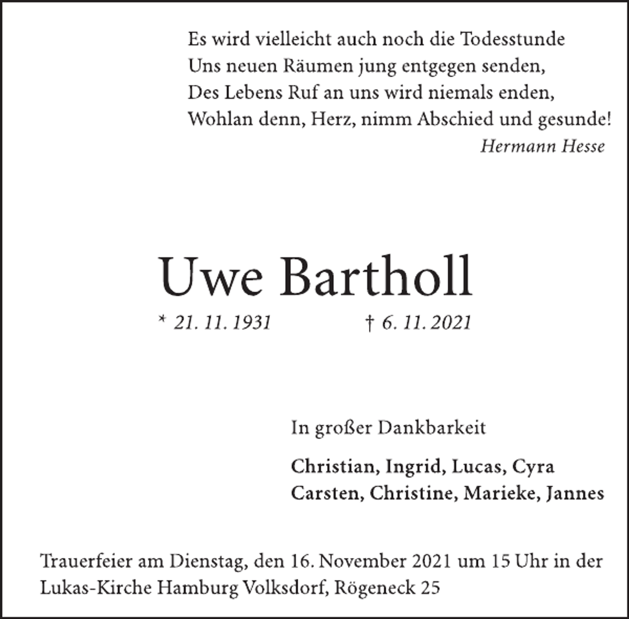 <p>Es wird vielleicht auch noch die Todesstunde<br />Uns neuen Räumen jung entgegen senden,<br />Des Lebens Ruf an uns wird niemals enden,<br />Wohlan denn, Herz, nimm Abschied und gesunde!<br />Hermann Hesse<br />Uwe Bartholl<br />* 21. 11. 1931 † 6. 11. 2021<br />In großer Dankbarkeit<br />Christian, Ingrid, Lucas, Cyra<br />Carsten, Christine, Marieke, Jannes<br />Trauerfeier am Dienstag, den 16. November 2021 um 15 Uhr in der<br />Lukas-Kirche Hamburg Volksdorf, Rögeneck 25</p>