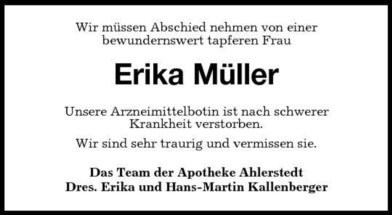 <p>Wir müssen Abschied nehmen von einer bewundernswert tapferen Frau</p><p>Erika Müller<br />Unsere Arzneimittelbotin ist nach schwerer Krankheit verstorben. Wir sind sehr traurig und vermissen sie. Das Team der Apotheke Ahlerstedt Dres. Erika und Hans-Martin Kallenberger</p>