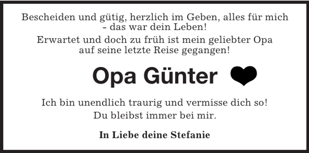 <p>Bescheiden und gütig, herzlich im Geben, alles für mich - das war dein Leben!<br />Erwartet und doch zu früh ist mein geliebter Opa<br />auf seine letzte Reise gegangen!<br />Opa Günter<br />Ich bin unendlich traurig und vermisse dich so!<br />Du bleibst immer bei mir.<br />In Liebe deine Stefanie</p>