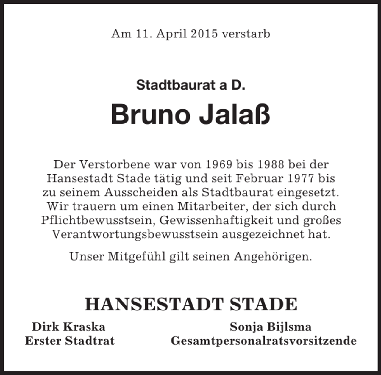 <p>Am 11. April 2015 verstarb<br />Stadtbaurat a D.<br />Bruno Jalaß<br />Der Verstorbene war von 1969 bis 1988 bei der<br />Hansestadt Stade tätig und seit Februar 1977 bis<br />zu seinem Ausscheiden als Stadtbaurat eingesetzt.<br />Wir trauern um einen Mitarbeiter, der sich durch Pflichtbewusstsein, Gewissenhaftigkeit und großes<br />Verantwortungsbewusstsein ausgezeichnet hat.<br />Unser Mitgefühl gilt seinen Angehörigen.<br />HANSESTADT STADE<br />Dirk Kraska Sonja Bijlsma<br />Erster Stadtrat Gesamtpersonalratsvorsitzende</p>