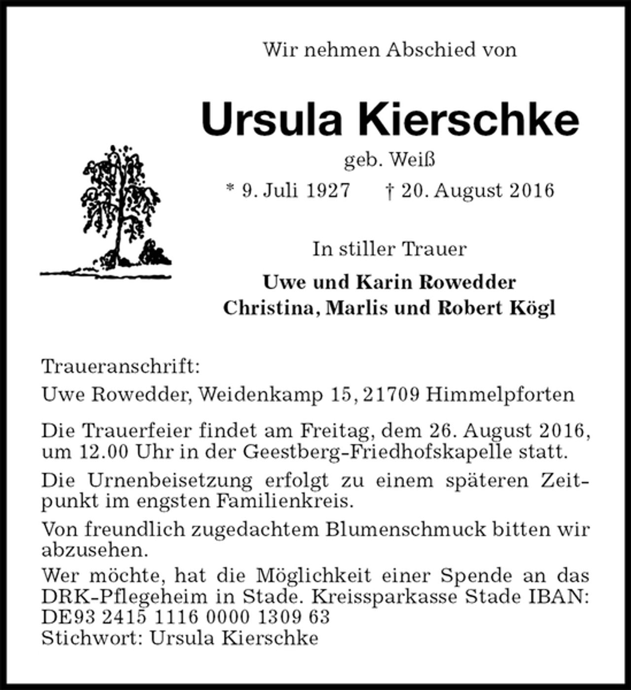 <p>Wir nehmen Abschied von<br />Ursula Kierschke<br />geb. Weiß<br />* 9. Juli 1927 † 20. August 2016<br />In stiller Trauer<br />Uwe und Karin Rowedder<br />Christina, Marlis und Robert Kögl<br />Traueranschrift:<br />Uwe Rowedder, Weidenkamp 15, 21709 Himmelpforten<br />Die Trauerfeier findet am Freitag, dem 26. August 2016, um 12.00 Uhr in der Geestberg-Friedhofskapelle statt.<br />Die Urnenbeisetzung erfolgt zu einem späteren Zeitpunkt im engsten Familienkreis.<br />Von freundlich zugedachtem Blumenschmuck bitten wir abzusehen.<br />Wer möchte, hat die Möglichkeit einer Spende an das DRK-Pflegeheim in Stade. Kreissparkasse Stade IBAN: DE93 2415 1116 0000 1309 63<br />Stichwort: Ursula Kierschke</p>