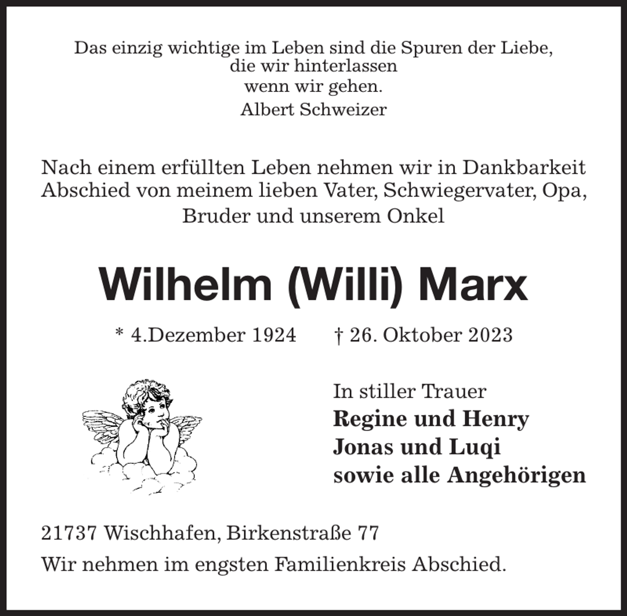 <p>Das einzig wichtige im Leben sind die Spuren der Liebe,<br />die wir hinterlassen<br />wenn wir gehen.<br />Albert Schweizer<br />Nach einem erfüllten Leben nehmen wir in Dankbarkeit Abschied von meinem lieben Vater, Schwiegervater, Opa, Bruder und unserem Onkel<br />Wilhelm (Willi) Marx<br />* 4.Dezember 1924 † 26. Oktober 2023<br />In stiller Trauer<br />Regine und Henry<br />Jonas und Luqi<br />sowie alle Angehörigen<br />21737 Wischhafen, Birkenstraße 77<br />Wir nehmen im engsten Familienkreis Abschied.</p>