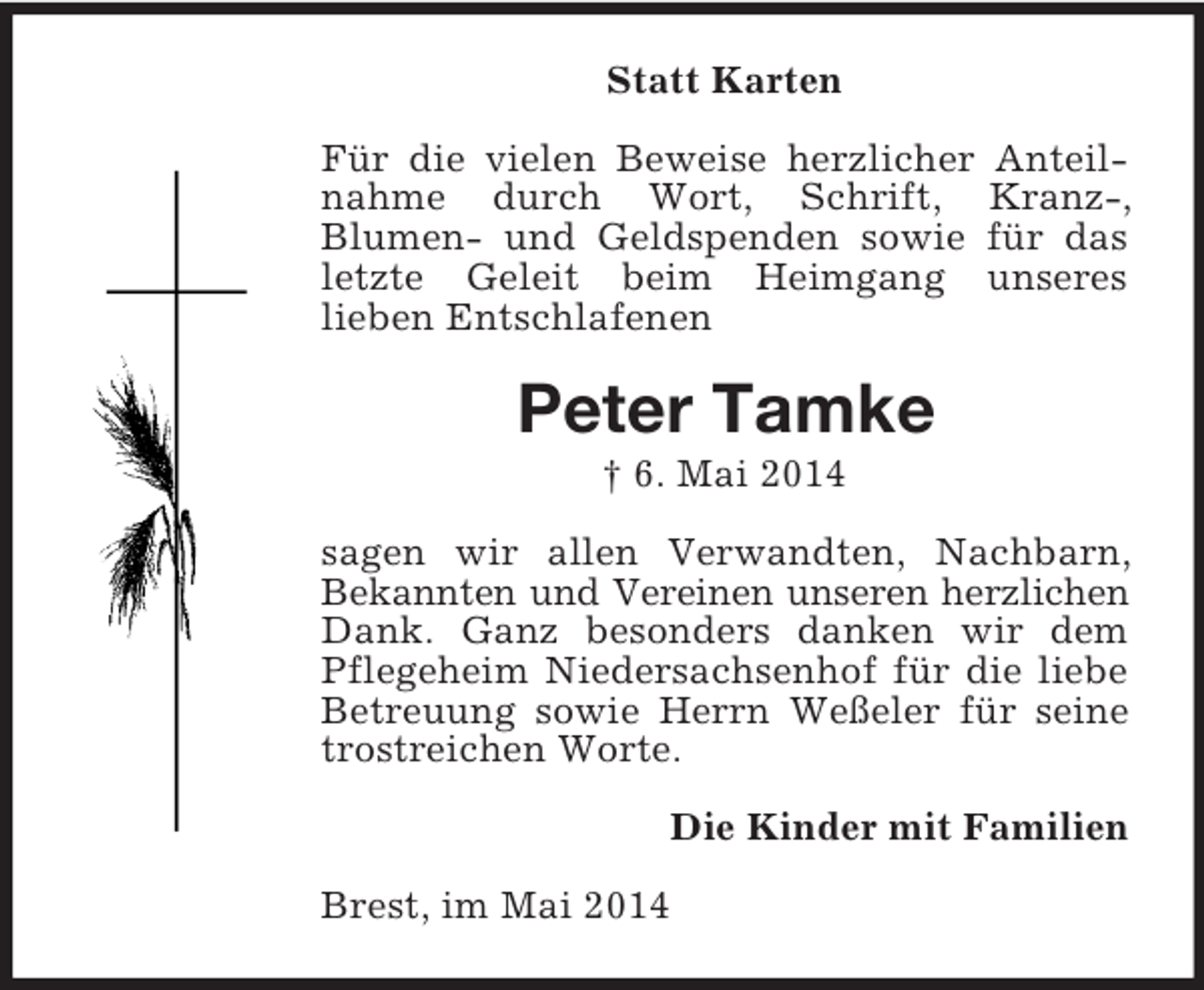 <p>Statt Karten<br />Für die vielen Beweise herzlicher Anteilnahme durch Wort, Schrift, Kranz-,<br />Blumen- und Geldspenden sowie für das letzte Geleit beim Heimgang unseres<br />lieben Entschlafenen<br />Peter Tamke<br />† 6. Mai 2014<br />sagen wir allen Verwandten, Nachbarn, Bekannten und Vereinen unseren herzlichen<br />Dank. Ganz besonders danken wir dem Pflegeheim Niedersachsenhof für die liebe Betreuung sowie Herrn Weßeler für seine trostreichen Worte.<br />Die Kinder mit Familien<br />Brest, im Mai 2014</p>