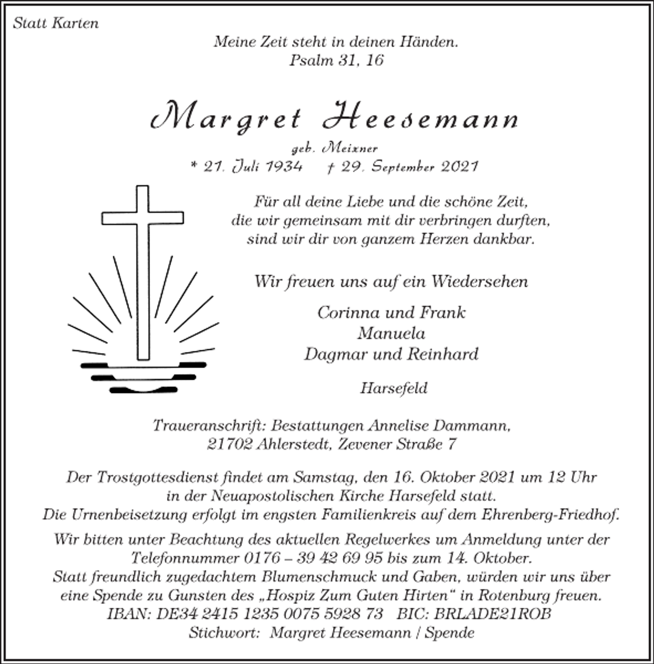 <p>Statt Karten<br />Meine Zeit steht in deinen Händen.<br />Psalm 31, 16<br />Ma r g r e t He e s ema n n<br />geb. Meixner<br />* 21. Juli 1934 † 29. September 2021<br />Für all deine Liebe und die schöne Zeit,<br />die wir gemeinsam mit dir verbringen durften,<br />sind wir dir von ganzem Herzen dankbar.<br />Wir freuen uns auf ein Wiedersehen<br />Corinna und Frank<br />Manuela<br />Dagmar und Reinhard<br />Harsefeld<br />Traueranschrift: Bestattungen Annelise Dammann,<br />21702 Ahlerstedt, Zevener Straße 7<br />Der Trostgottesdienst findet am Samstag, den 16. Oktober 2021 um 12 Uhr<br />in der Neuapostolischen Kirche Harsefeld statt.<br />Die Urnenbeisetzung erfolgt im engsten Familienkreis auf dem Ehrenberg-Friedhof.<br />Wir bitten unter Beachtung des aktuellen Regelwerkes um Anmeldung unter der<br />Telefonnummer 0176 - 39 42 69 95 bis zum 14. Oktober.<br />Statt freundlich zugedachtem Blumenschmuck und Gaben, würden wir uns über<br />eine Spende zu Gunsten des „Hospiz Zum Guten Hirten“ in Rotenburg freuen.<br />IBAN: DE34 2415 1235 0075 5928 73 BIC: BRLADE21ROB<br />Stichwort: Margret Heesemann / Spende</p>