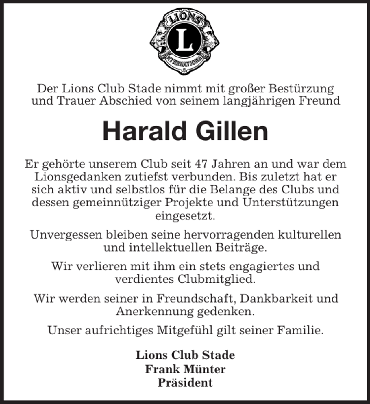 <p>Der Lions Club Stade nimmt mit großer Bestürzung und Trauer Abschied von seinem langjährigen Freund<br />Harald Gillen<br />Er gehörte unserem Club seit 47 Jahren an und war dem Lionsgedanken zutiefst verbunden. Bis zuletzt hat er sich aktiv und selbstlos für die Belange des Clubs und dessen gemeinnütziger Projekte und Unterstützungen eingesetzt.<br />Unvergessen bleiben seine hervorragenden kulturellen und intellektuellen Beiträge.<br />Wir verlieren mit ihm ein stets engagiertes und<br />verdientes Clubmitglied.<br />Wir werden seiner in Freundschaft, Dankbarkeit und Anerkennung gedenken.<br />Unser aufrichtiges Mitgefühl gilt seiner Familie.<br />Lions Club Stade<br />Frank Münter<br />Präsident</p>