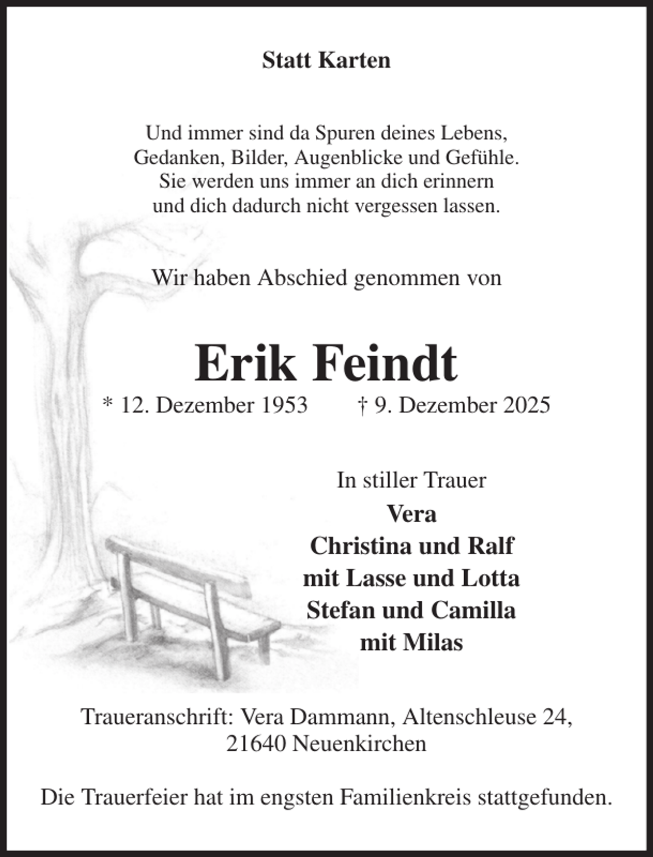 <p>Statt Karten<br />Und immer sind da Spuren deines Lebens,<br />Gedanken, Bilder, Augenblicke und Gefühle.<br />Sie werden uns immer an dich erinnern<br />und dich dadurch nicht vergessen lassen.<br />Wir haben Abschied genommen von<br />Erik Feindt<br />* 12. Dezember 1953 † 9. Dezember 2025<br />In stiller Trauer<br />Vera<br />Christina und Ralf<br />mit Lasse und Lotta<br />Stefan und Camilla<br />mit Milas<br />Traueranschrift: Vera Dammann, Altenschleuse 24,<br />21640 Neuenkirchen</p><p>Die Trauerfeier hat im engsten Familienkreis stattgefunden.</p>