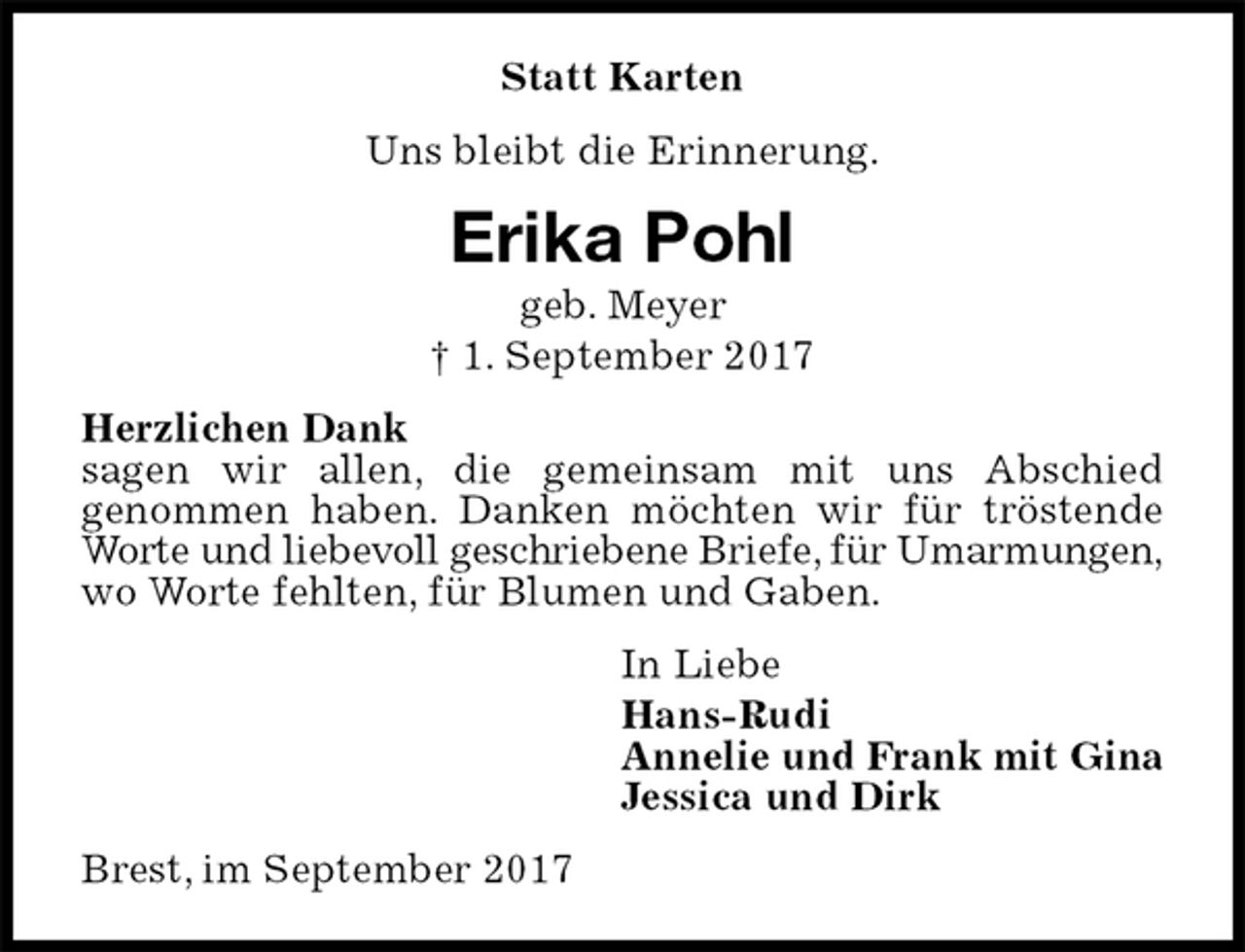 <p>Statt Karten<br />Uns bleibt die Erinnerung.<br />Erika Pohl<br />geb. Meyer<br />† 1. September 2017<br />Herzlichen Dank<br />sagen wir allen, die gemeinsam mit uns Abschied<br />genommen haben. Danken möchten wir für tröstende Worte und liebevoll geschriebene Briefe, für Umarmungen,<br />wo Worte fehlten, für Blumen und Gaben.<br />In Liebe<br />Hans-Rudi<br />Annelie und Frank mit Gina<br />Jessica und Dirk<br />Brest, im September 2017</p>