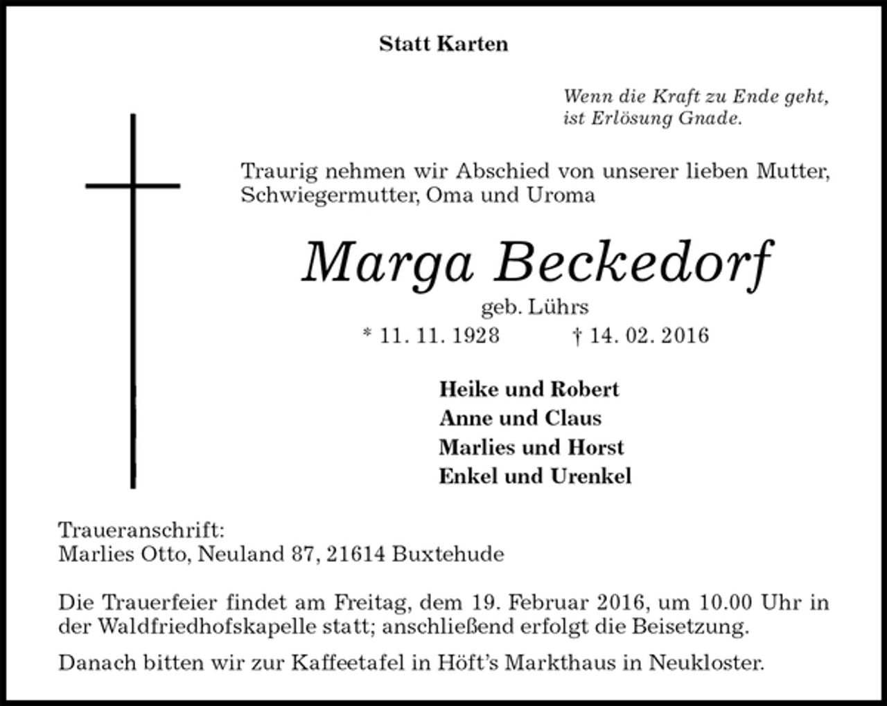 <p>Statt Karten<br />Wenn die Kraft zu Ende geht,<br />ist Erlösung Gnade.<br />Traurig nehmen wir Abschied von unserer lieben Mutter, Schwiegermutter, Oma und Uroma<br />Marga Beckedorf<br />geb. Lührs<br />* 11. 11. 1928 † 14. 02. 2016<br />Heike und Robert<br />Anne und Claus<br />Marlies und Horst<br />Enkel und Urenkel<br />Traueranschrift:<br />Marlies Otto, Neuland 87, 21614 Buxtehude</p>
<p>Die Trauerfeier findet am Freitag, dem 19. Februar 2016, um 10.00 Uhr in der Waldfriedhofskapelle statt; anschließend erfolgt die Beisetzung.<br />Danach bitten wir zur Kaffeetafel in Höft’s Markthaus in Neukloster.</p>
