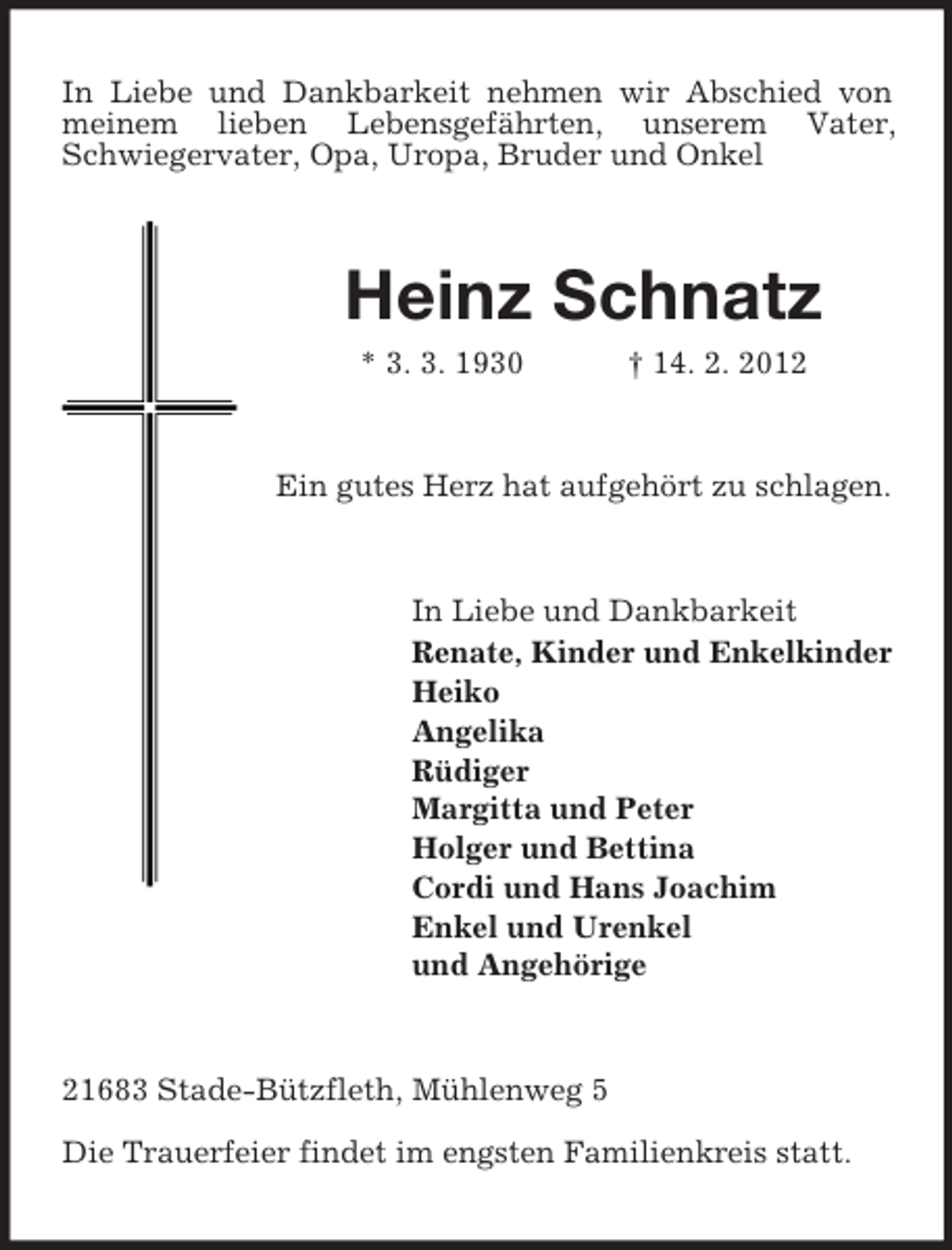 <p>In Liebe und Dankbarkeit nehmen wir Abschied von<br />meinem lieben Lebensgefährten, unserem Vater,<br />Schwiegervater, Opa, Uropa, Bruder und Onkel</p>
<p>Heinz Schnatz<br />* 3. 3. 1930</p>
<p>† 14. 2. 2012</p>
<p>Ein gutes Herz hat aufgehört zu schlagen.</p>
<p>In Liebe und Dankbarkeit<br />Renate, Kinder und Enkelkinder<br />Heiko<br />Angelika<br />Rüdiger<br />Margitta und Peter<br />Holger und Bettina<br />Cordi und Hans Joachim<br />Enkel und Urenkel<br />und Angehörige</p>
<p>21683 Stade-Bützfleth, Mühlenweg 5<br />Die Trauerfeier findet im engsten Familienkreis statt.</p>