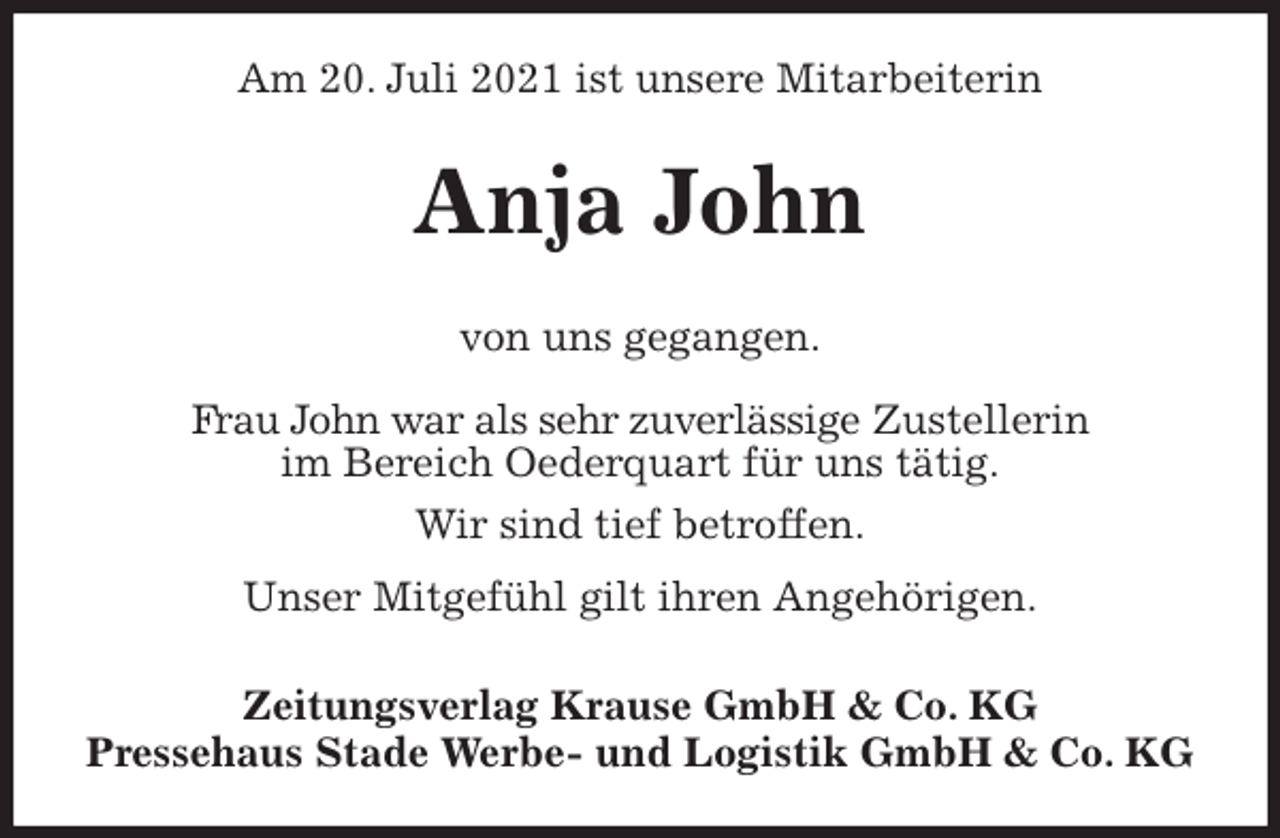 <p>Am 20. Juli 2021 ist unsere Mitarbeiterin<br />Anja John<br />Zeitungsverlag Krause GmbH &amp; Co. KG<br />Pressehaus Stade Werbe- und Logistik GmbH &amp; Co. KG<br />von uns gegangen.<br />Frau John war als sehr zuverlässige Zustellerin<br />im Bereich Oederquart für uns tätig.<br />Wir sind tief betroffen.<br />Unser Mitgefühl gilt ihren Angehörigen.</p>