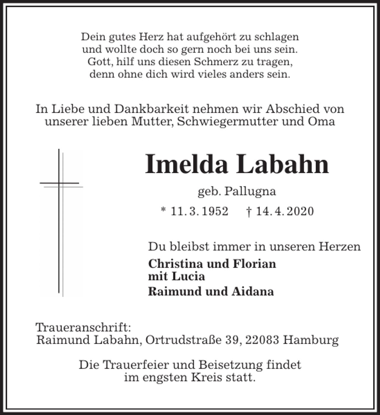 <p>Dein gutes Herz hat aufgehört zu schlagen<br />und wollte doch so gern noch bei uns sein.<br />Gott, hilf uns diesen Schmerz zu tragen,<br />denn ohne dich wird vieles anders sein.<br />In Liebe und Dankbarkeit nehmen wir Abschied von<br />unserer lieben Mutter, Schwiegermutter und Oma<br />Imelda Labahn<br />geb. Pallugna<br />* 11. 3. 1952 † 14. 4. 2020<br />Du bleibst immer in unseren Herzen<br />Christina und Florian<br />mit Lucia<br />Raimund und Aidana<br />Traueranschrift:<br />Raimund Labahn, Ortrudstraße 39, 22083 Hamburg</p>
<p>Die Trauerfeier und Beisetzung findet<br />im engsten Kreis statt.</p>