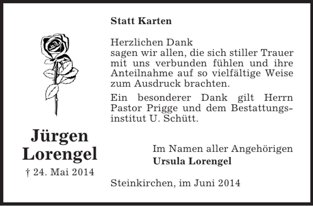 <p>Jürgen<br />Lorengel<br />† 24. Mai 2014<br />Statt Karten<br />Herzlichen Dank<br />sagen wir allen, die sich stiller Trauer mit uns verbunden fühlen und ihre Anteilnahme auf so vielfältige Weise zum Ausdruck brachten.<br />Ein besonderer Dank gilt Herrn<br />Pastor Prigge und dem Bestattungsinstitut U. Schütt.<br />Im Namen aller Angehörigen<br />Ursula Lorengel<br />Steinkirchen, im Juni 2014</p>