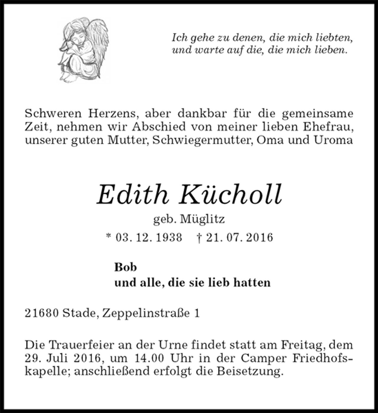<p>Ich gehe zu denen, die mich liebten,<br />und warte auf die, die mich lieben.<br />Schweren Herzens, aber dankbar für die gemeinsame Zeit, nehmen wir Abschied von meiner lieben Ehefrau, unserer guten Mutter, Schwiegermutter, Oma und Uroma<br />Edith Kücholl<br />geb. Müglitz<br />* 03. 12. 1938 † 21. 07. 2016<br />Bob<br />und alle, die sie lieb hatten<br />21680 Stade, Zeppelinstraße 1<br />Die Trauerfeier an der Urne findet statt am Freitag, dem 29. Juli 2016, um 14.00 Uhr in der Camper Friedhofs-kapelle; anschließend erfolgt die Beisetzung.</p>