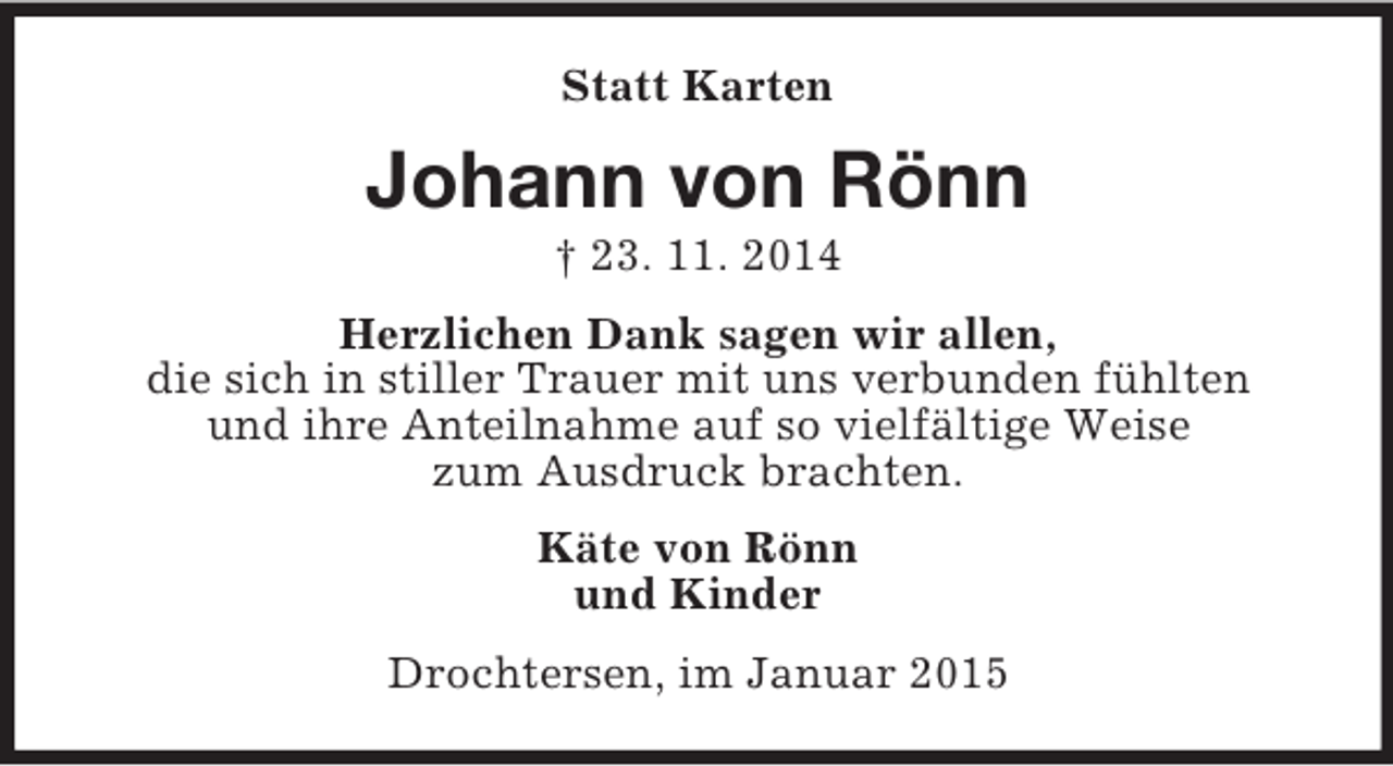 <p>Statt Karten<br />Johann von Rönn<br />† 23. 11. 2014<br />Herzlichen Dank sagen wir allen,<br />die sich in stiller Trauer mit uns verbunden fühlten<br />und ihre Anteilnahme auf so vielfältige Weise<br />zum Ausdruck brachten.<br />Käte von Rönn<br />und Kinder<br />Drochtersen, im Januar 2015</p>
