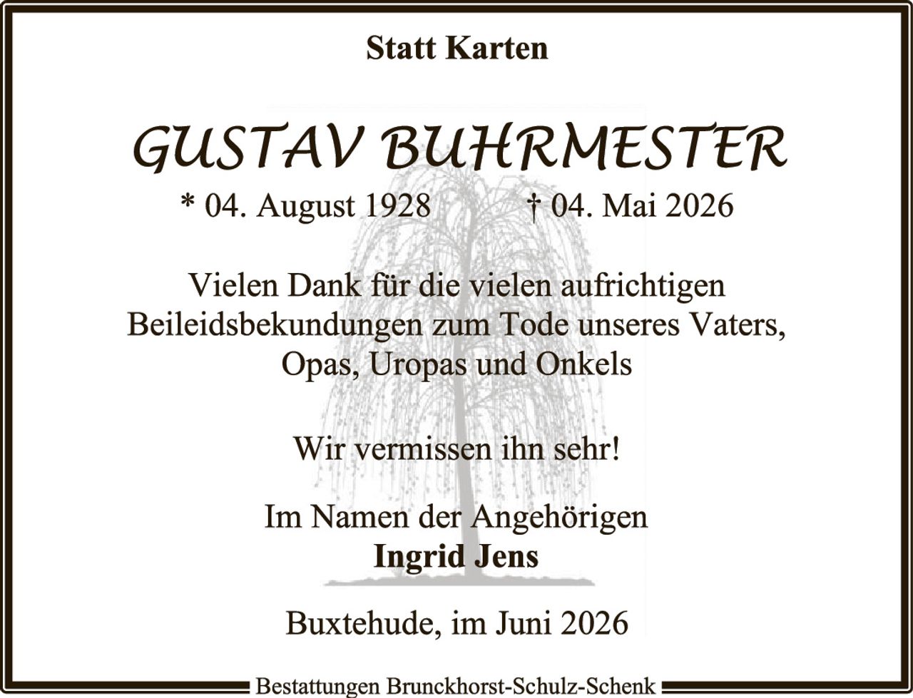 <p><strong>Statt Karten</strong></p>

<p><i>GUSTAV BUHRMESTER</i><br>
* 04. August 1928&nbsp;&nbsp;&nbsp;&nbsp;† 04. Mai 2026</p>

<p>Vielen Dank für die vielen aufrichtigen Beileidesbekundungen zum Tode unseres Vaters, Opas, Uropas und Onkels</p>

<p>Wir vermissen ihn sehr!</p>

<p>Im Namen der Angehörigen<br>
<strong>Ingrid Jens</strong></p>

<p>Buxtehude, im Juni 2026</p>

<p>Bestattungen Brunckhorst-Schulz-Schenk</p>
