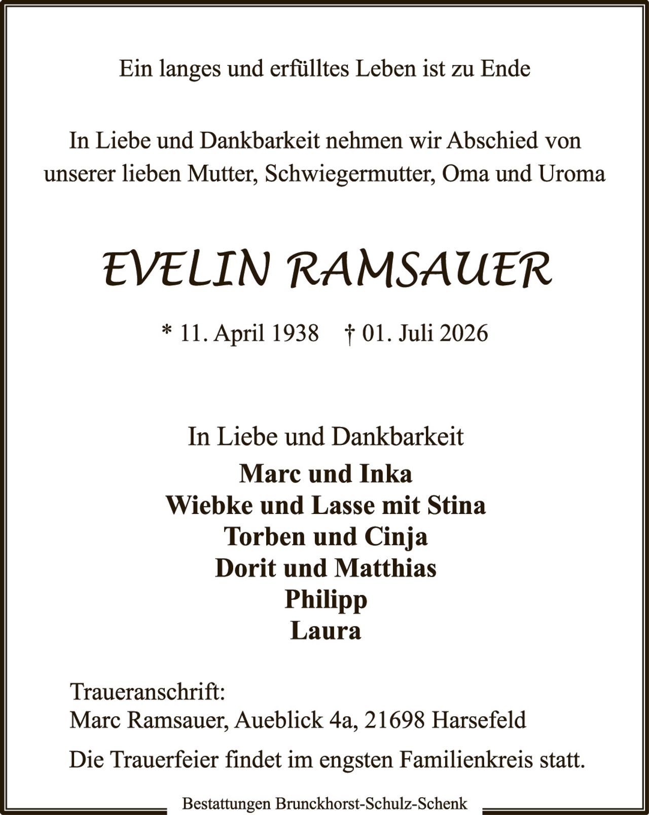 <p>Ein langes und erfülltes Leben ist zu Ende</p>

<p>In Liebe und Dankbarkeit nehmen wir Abschied von unserer lieben Mutter, Schwiegermutter, Oma und Uroma</p>

<p><i>EVELIN RAMSAUER</i></p>

<p>* 11. April 1938   † 01. Juli 2026</p>

<p>In Liebe und Dankbarkeit</p>

<p><strong>Marc und Inka<br>
Wiebke und Lasse mit Stina<br>
Torben und Cinja<br>
Dorit und Matthias<br>
Philipp<br>
Laura</strong></p>

<p>Traueranschrift:<br>
Marc Ramsauer, Aueblick 4a, 21698 Harsefeld</p>

<p>Die Trauerfeier findet im engsten Familienkreis statt.</p>

<p>Bestattungen Brunckhorst-Schulz-Schenk</p>