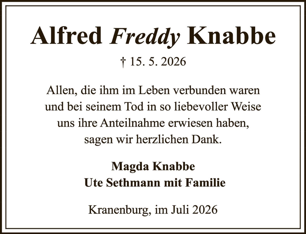 <p>Alfred <i>Freddy</i> Knabbe</p><p>† 15. 5. 2026</p><p>Allen, die ihm im Leben verbunden waren und bei seinem Tod in so liebevoller Weise uns ihre Anteilnahme erwiesen haben, sagen wir herzlichen Dank.</p><p><strong>Magda Knabbe</strong><br/><strong>Ute Sethmann mit Familie</strong></p><p>Kranenburg, im Juli 2026</p>