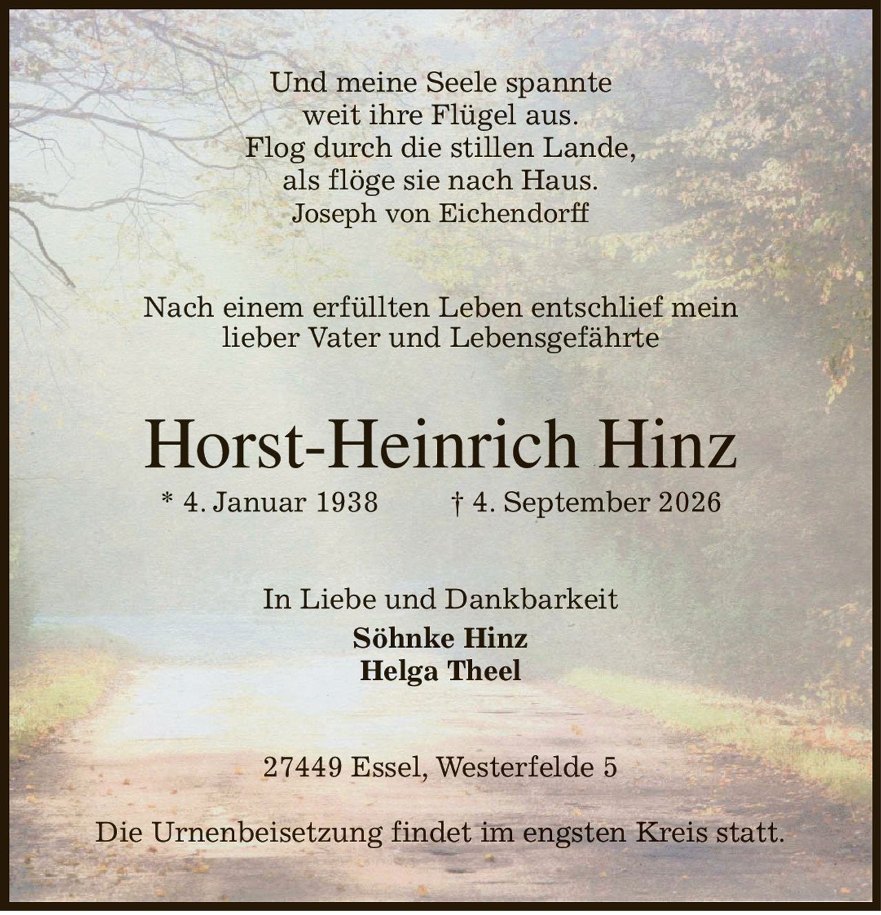 Und meine Seele spannte
weit ihre Flügel aus.
Flog durch die stillen Lande,
als flöge sie nach Haus.
Joseph von Eichendorff
Nach einem erfüllten Leben entschlief mein
lieber Vater und Lebensgefährte
Horst-Heinrich Hinz
* 4. Januar 1938                 † 4. September 2026
In Liebe und Dankbarkeit
Söhnke Hinz
Helga Theel
27449 Essel, Westerfelde 5

Die Urnenbeisetzung findet im engsten Kreis statt.