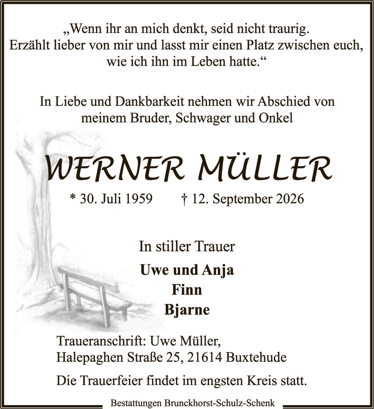 <p>„Wenn ihr an mich denkt, seid nicht traurig. Erzählt lieber von mir und lasst mir einen Platz zwischen euch, wie ich ihn im Leben hatte."</p>

<p>In Liebe und Dankbarkeit nehmen wir Abschied von meinem Bruder, Schwager und Onkel</p>

<p><strong>WERNER MÜLLER</strong></p>

<p>* 30. Juli 1959 † 12. September 2026</p>

<p>In stiller Trauer</p>

<p>Uwe und Anja<br>Finn<br>Bjarne</p>

<p>Traueranschrift: Uwe Müller, Halepaghen Straße 25, 21614 Buxtehude</p>

<p>Die Trauerfeier findet im engsten Kreis statt.</p>

<p>Bestattungen Brunckhorst-Schulz-Schenk</p>
