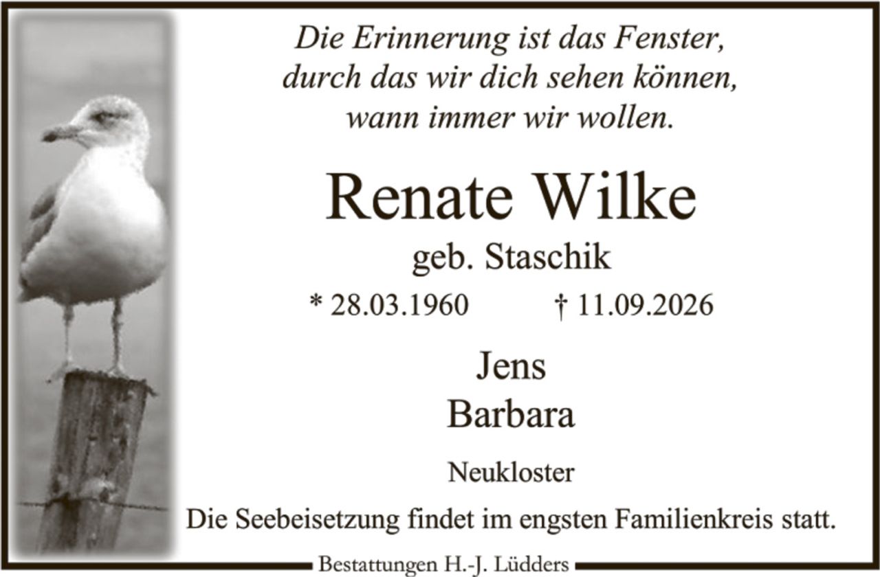 <p><i>Die Erinnerung ist das Fenster, durch das wir dich sehen können, wann immer wir wollen.</i></p>

<p><strong>Renate Wilke</strong><br>geb. Staschik<br>* 28.03.1960 † 11.09.2026</p>

<p>Jens<br>Barbara<br><br>Neukloster</p>

<p>Die Seebeisetzung findet im engsten Familienkreis statt.</p>

<p>Bestattungen H.-J. Lüdders</p>