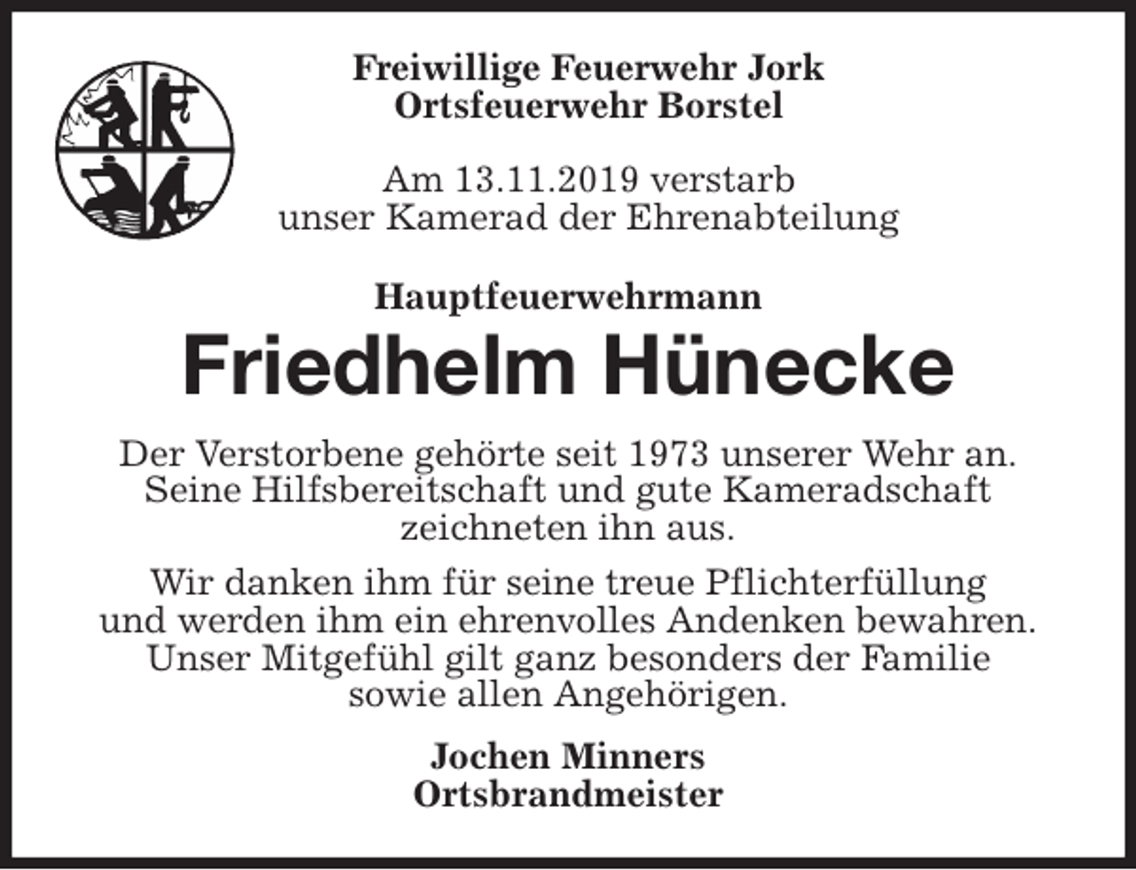 <p>Freiwillige Feuerwehr Jork<br />Ortsfeuerwehr Borstel</p>
<p>Am 13.11.2019 verstarb<br />unser Kamerad der Ehrenabteilung<br />Hauptfeuerwehrmann<br />Friedhelm Hünecke<br />Der Verstorbene gehörte seit 1973 unserer Wehr an.<br />Seine Hilfsbereitschaft und gute Kameradschaft<br />zeichneten ihn aus.<br />Wir danken ihm für seine treue Pflichterfüllung<br />und werden ihm ein ehrenvolles Andenken bewahren.<br />Unser Mitgefühl gilt ganz besonders der Familie<br />sowie allen Angehörigen.<br />Jochen Minners<br />Ortsbrandmeister</p>