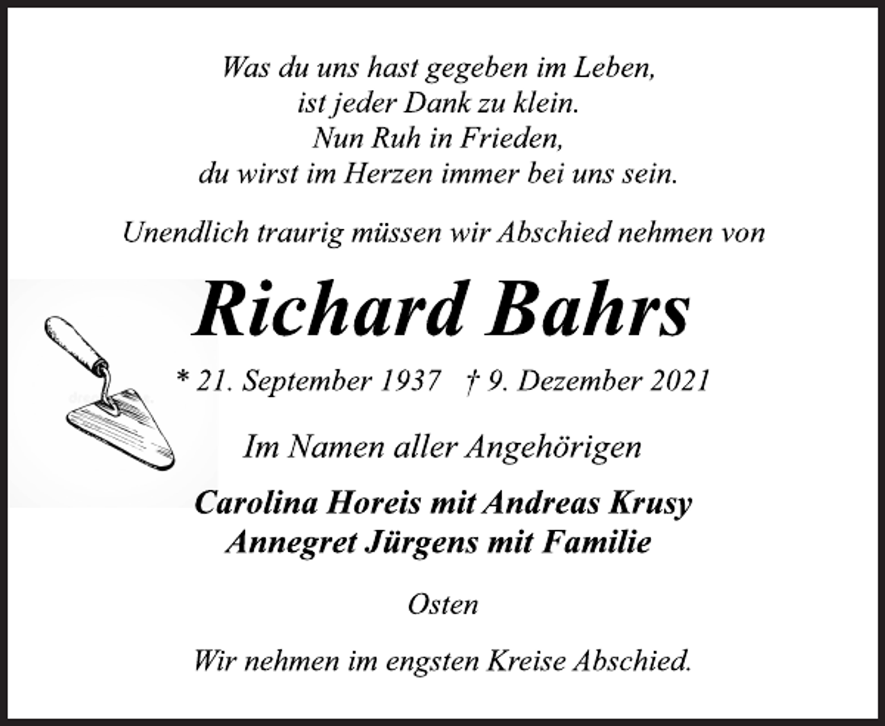 <p>Was du uns hast gegeben im Leben,<br />ist jeder Dank zu klein.<br />Nun Ruh in Frieden,<br />du wirst im Herzen immer bei uns sein.<br />Unendlich traurig müssen wir Abschied nehmen von<br />Richard Bahrs<br />* 21. September 1937 † 9. Dezember 2021<br />Im Namen aller Angehörigen<br />Carolina Horeis mit Andreas Krusy<br />Annegret Jürgens mit Familie<br />Osten<br />Wir nehmen im engsten Kreise Abschied.</p>