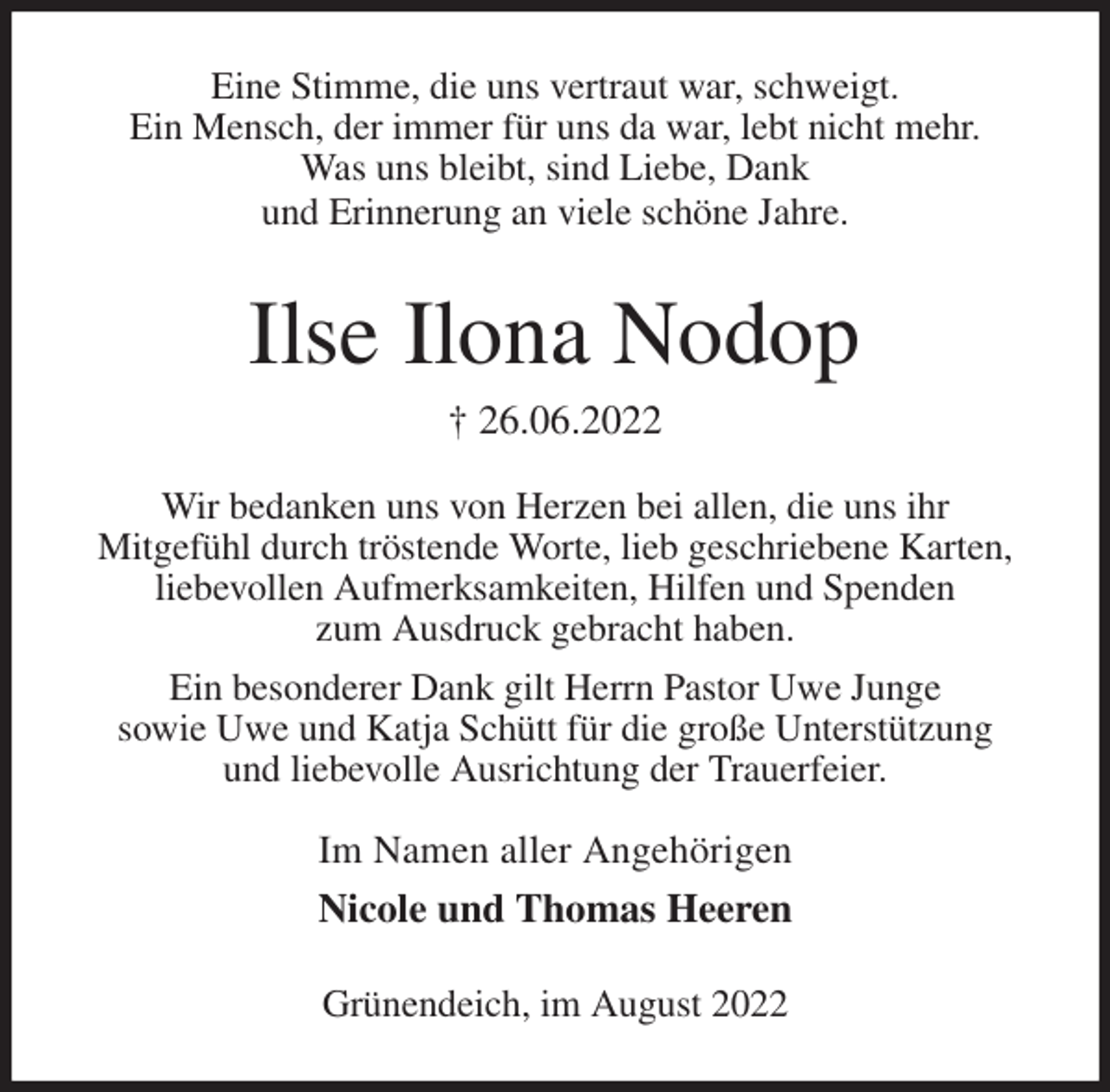 <p>Eine Stimme, die uns vertraut war, schweigt.<br />Ein Mensch, der immer für uns da war, lebt nicht mehr.<br />Was uns bleibt, sind Liebe, Dank<br />und Erinnerung an viele schöne Jahre.<br />Ilse Ilona Nodop<br />† 26.06.2022<br />Wir bedanken uns von Herzen bei allen, die uns ihr<br />Mitgefühl durch tröstende Worte, lieb geschriebene Karten,<br />liebevollen Aufmerksamkeiten, Hilfen und Spenden<br />zum Ausdruck gebracht haben.<br />Ein besonderer Dank gilt Herrn Pastor Uwe Junge<br />sowie Uwe und Katja Schütt für die große Unterstützung<br />und liebevolle Ausrichtung der Trauerfeier.</p><p>Im Namen aller Angehörigen<br />Nicole und Thomas Heeren<br />Grünendeich, im August 2022</p>