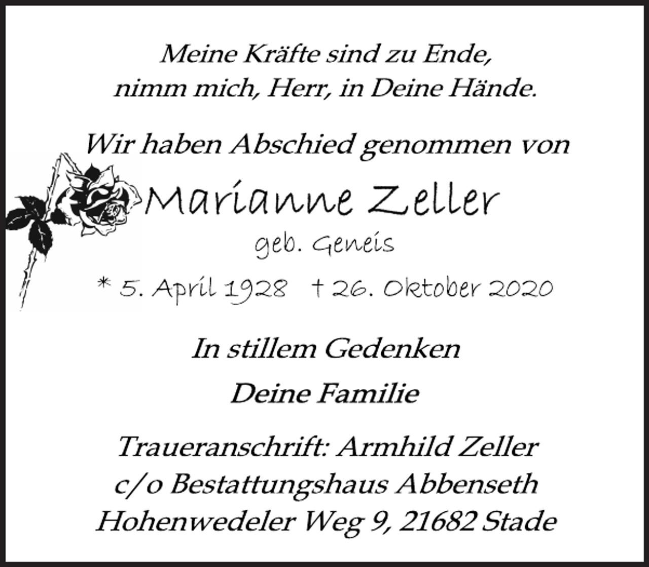 <p>Meine Kräfte sind zu Ende,<br />nimm mich, Herr, in Deine Hände.</p>
<p>Wir haben Abschied genommen von<br />Marianne Zeller<br />geb. Geneis<br />* 5. April 1928 † 26. Oktober 2020<br />In stillem Gedenken<br />Deine Familie<br />Traueranschrift: Armhild Zeller<br />c/o Bestattungshaus Abbenseth<br />Hohenwedeler Weg 9, 21682 Stade</p>