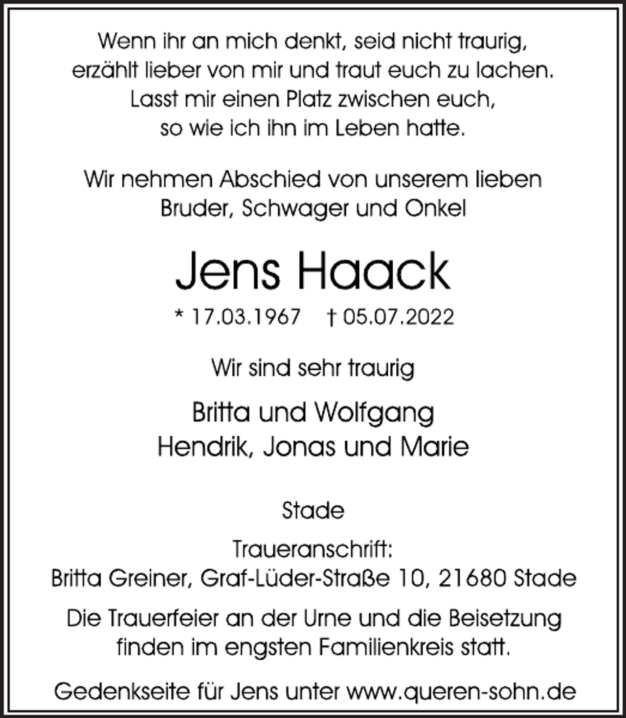 <p>Wenn ihr an mich denkt, seid nicht traurig,<br />erzählt lieber von mir und traut euch zu lachen.<br />Lasst mir einen Platz zwischen euch,<br />so wie ich ihn im Leben hatte.<br />Wir nehmen Abschied von unserem lieben<br />Bruder, Schwager und Onkel<br />Jens Haack<br />* 17.03.1967 † 05.07.2022<br />Wir sind sehr traurig<br />Britta und Wolfgang<br />Hendrik, Jonas und Marie<br />Stade<br />Traueranschrift:<br />Britta Greiner, Graf-Lüder-Straße 10, 21680 Stade<br />Die Trauerfeier an der Urne und die Beisetzung<br />finden im engsten Familienkreis statt.<br />Gedenkseite für Jens unter www.queren-sohn.de</p>