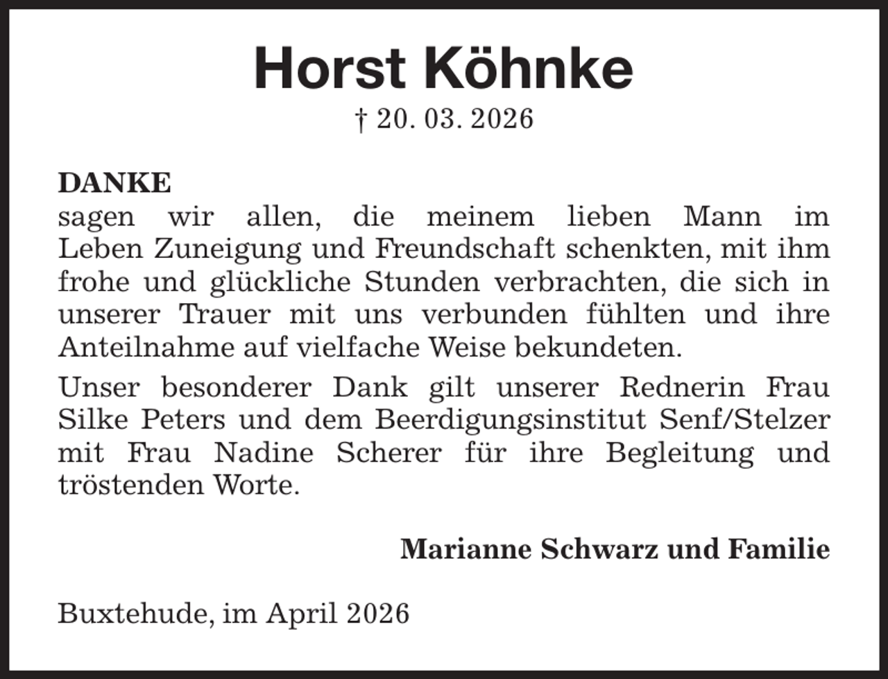 <p>Horst Köhnke<br />† 20. 03. 2026<br />DANKE<br />sagen wir allen, die meinem lieben Mann im<br />Leben Zuneigung und Freundschaft schenkten, mit ihm frohe und glückliche Stunden verbrachten, die sich in unserer Trauer mit uns verbunden fühlten und ihre<br />Anteilnahme auf vielfache Weise bekundeten.<br />Unser besonderer Dank gilt unserer Rednerin Frau<br />Silke Peters und dem Beerdigungsinstitut Senf/Stelzer mit Frau Nadine Scherer für ihre Begleitung und<br />tröstenden Worte.<br />Marianne Schwarz und Familie<br />Buxtehude, im April 2026</p>
