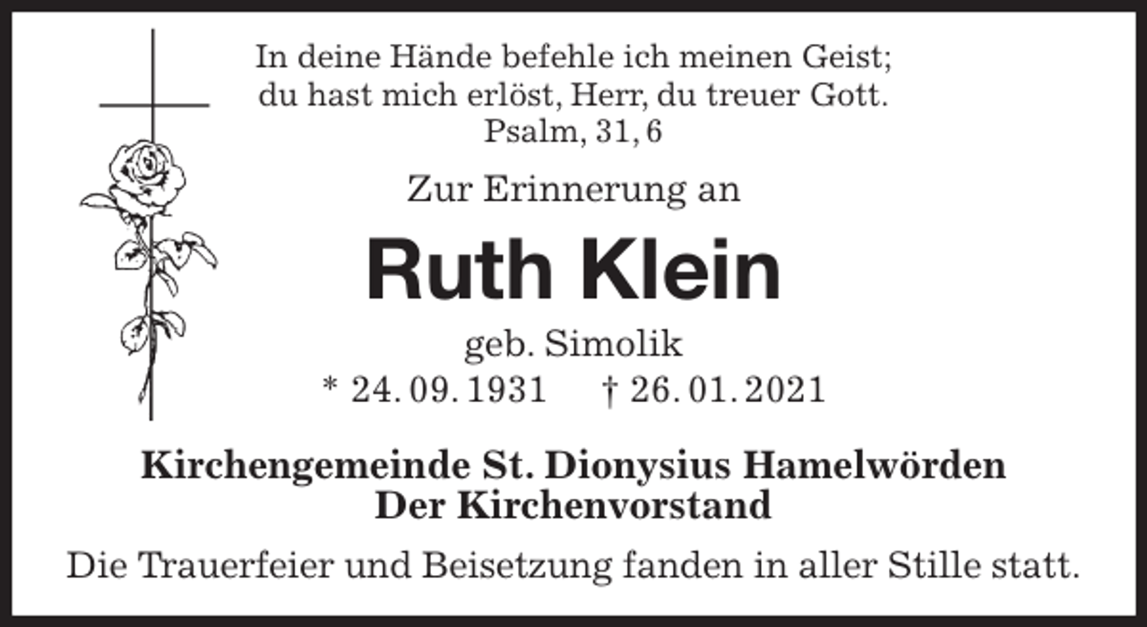 <p>In deine Hände befehle ich meinen Geist;<br />du hast mich erlöst, Herr, du treuer Gott.<br />Psalm, 31, 6<br />Zur Erinnerung an<br />Ruth Klein<br />geb. Simolik<br />* 24. 09. 1931 † 26. 01. 2021<br />Kirchengemeinde St. Dionysius Hamelwörden<br />Der Kirchenvorstand<br />Die Trauerfeier und Beisetzung fanden in aller Stille statt.</p>