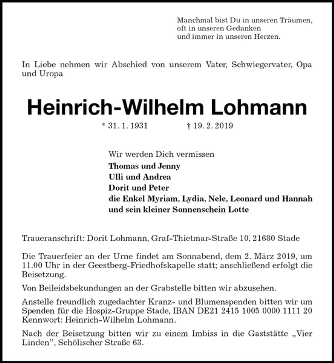 <p>Manchmal bist Du in unseren Träumen,<br />oft in unseren Gedanken<br />und immer in unseren Herzen.<br />In Liebe nehmen wir Abschied von unserem Vater, Schwiegervater, Opa und Uropa<br />Heinrich-Wilhelm Lohmann<br />* 31. 1. 1931 † 19. 2. 2019<br />Wir werden Dich vermissen<br />Thomas und Jenny<br />Ulli und Andrea<br />Dorit und Peter<br />die Enkel Myriam, Lydia, Nele, Leonard und Hannah<br />und sein kleiner Sonnenschein Lotte<br />Traueranschrift: Dorit Lohmann, Graf-Thietmar-Straße 10, 21680 Stade</p>
<p>Die Trauerfeier an der Urne findet am Sonnabend, dem 2. März 2019, um 11.00 Uhr in der Geestberg-Friedhofskapelle statt; anschließend erfolgt die Beisetzung.<br />Von Beileidsbekundungen an der Grabstelle bitten wir abzusehen.<br />Anstelle freundlich zugedachter Kranz- und Blumenspenden bitten wir um Spenden für die Hospiz-Gruppe Stade, IBAN DE21 2415 1005 0000 1111 20<br />Kennwort: Heinrich-Wilhelm Lohmann.<br />Nach der Beisetzung bitten wir zu einem Imbiss in die Gaststätte „Vier Linden”, Schölischer Straße 63.</p>