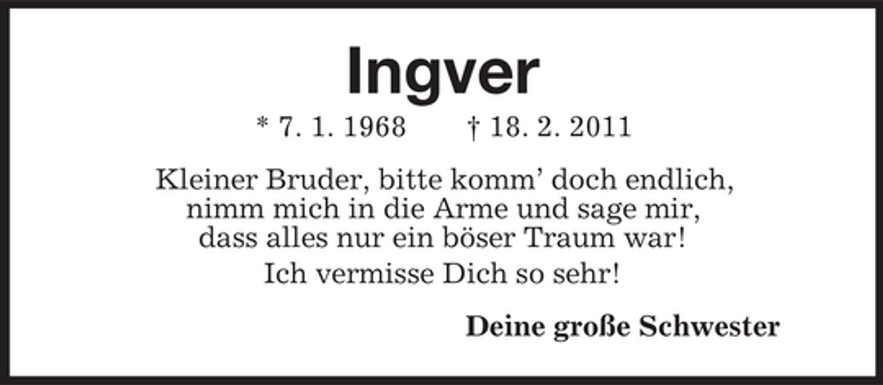 <p>Ingver<br />* 7. 1. 1968 † 18. 2. 2011<br />Kleiner Bruder, bitte komm’ doch endlich,<br />nimm mich in die Arme und sage mir,<br />dass alles nur ein böser Traum war!<br />Ich vermisse Dich so sehr!<br />Deine große Schwester</p>