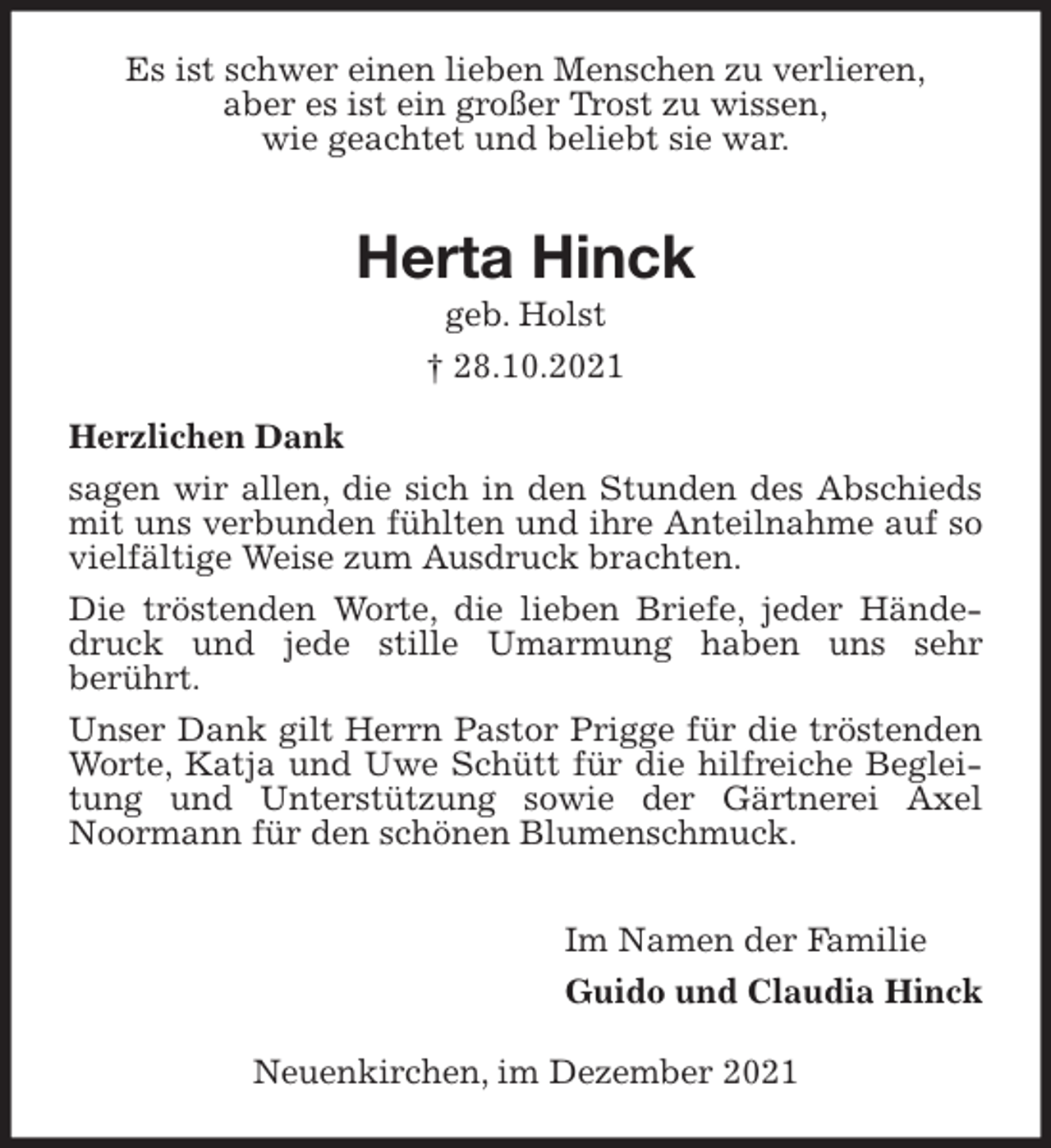 <p>Es ist schwer einen lieben Menschen zu verlieren,<br />aber es ist ein großer Trost zu wissen,<br />wie geachtet und beliebt sie war.</p>
<p>Herta Hinck<br />geb. Holst<br />† 28.10.2021<br />Herzlichen Dank<br />sagen wir allen, die sich in den Stunden des Abschieds mit uns verbunden fühlten und ihre Anteilnahme auf so vielfältige Weise zum Ausdruck brachten.<br />Die tröstenden Worte, die lieben Briefe, jeder Händedruck und jede stille Umarmung haben uns sehr<br />berührt.<br />Unser Dank gilt Herrn Pastor Prigge für die tröstenden Worte, Katja und Uwe Schütt für die hilfreiche Begleitung und Unterstützung sowie der Gärtnerei Axel Noormann für den schönen Blumenschmuck.</p>
<p>Im Namen der Familie</p>
<p>Guido und Claudia Hinck<br />Neuenkirchen, im Dezember 2021</p>