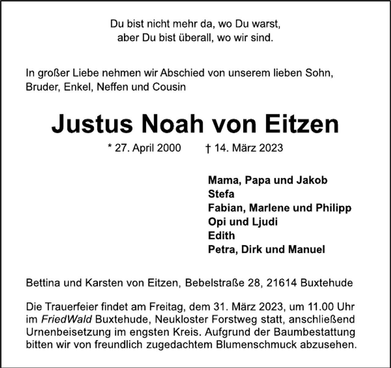 <p>Du bist nicht mehr da, wo Du warst,<br />aber Du bist überall, wo wir sind.<br />In großer Liebe nehmen wir Abschied von unserem lieben Sohn,<br />Bruder, Enkel, Neffen und Cousin<br />Justus Noah von Eitzen<br />* 27. April 2000 † 14. März 2023<br />Mama, Papa und Jakob<br />Stefa<br />Fabian, Marlene und Philipp<br />Opi und Ljudi<br />Edith<br />Petra, Dirk und Manuel<br />Bettina und Karsten von Eitzen, Bebelstraße 28, 21614 Buxtehude<br />Die Trauerfeier findet am Freitag, dem 31. März 2023, um 11.00 Uhr im FriedWald Buxtehude, Neukloster Forstweg statt, anschließend Urnenbeisetzung im engsten Kreis. Aufgrund der Baumbestattung bitten wir von freundlich zugedachtem Blumenschmuck abzusehen.</p>