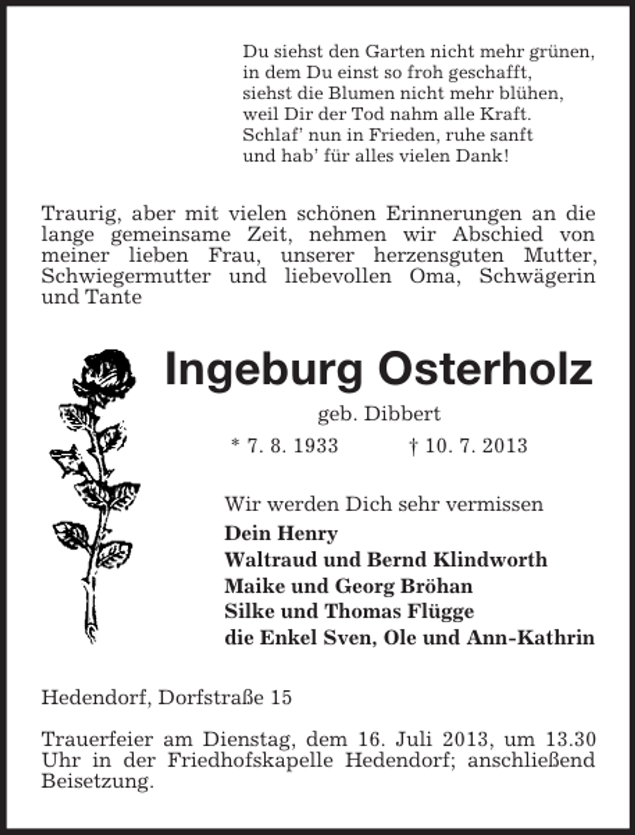 <p>Du siehst den Garten nicht mehr grünen,<br />in dem Du einst so froh geschafft,<br />siehst die Blumen nicht mehr blühen,<br />weil Dir der Tod nahm alle Kraft.<br />Schlaf’ nun in Frieden, ruhe sanft<br />und hab’ für alles vielen Dank!</p><p>Traurig, aber mit vielen schönen Erinnerungen an die<br />lange gemeinsame Zeit, nehmen wir Abschied von<br />meiner lieben Frau, unserer herzensguten Mutter,<br />Schwiegermutter und liebevollen Oma, Schwägerin<br />und Tante</p><p>Ingeburg Osterholz<br />geb. Dibbert<br />* 7. 8. 1933<br />† 10. 7. 2013<br />Wir werden Dich sehr vermissen<br />Dein Henry<br />Waltraud und Bernd Klindworth<br />Maike und Georg Bröhan<br />Silke und Thomas Flügge<br />die Enkel Sven, Ole und Ann-Kathrin<br />Hedendorf, Dorfstraße 15<br />Trauerfeier am Dienstag, dem 16. Juli 2013, um 13.30<br />Uhr in der Friedhofskapelle Hedendorf; anschließend<br />Beisetzung.</p>