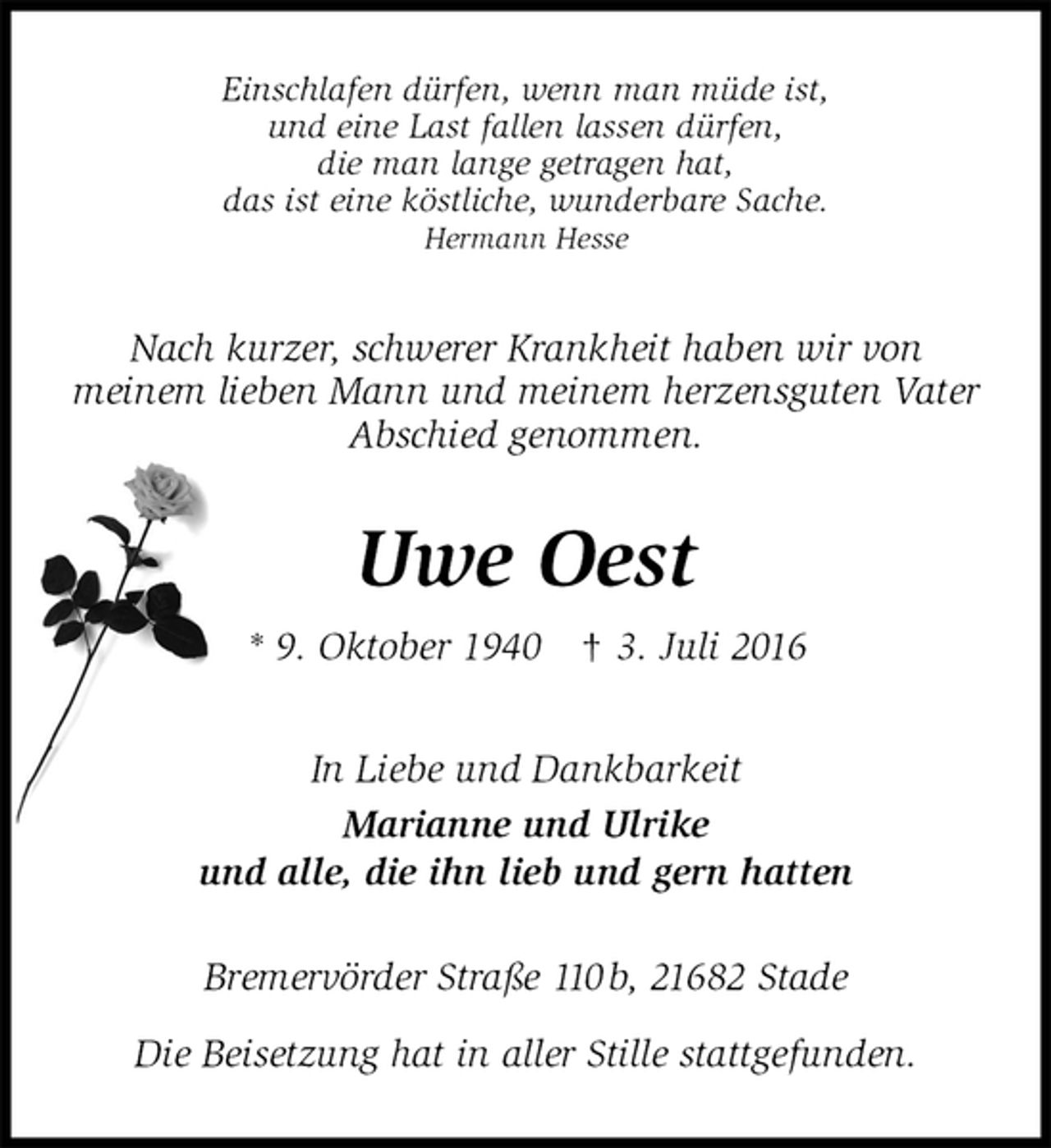 <p>Einschlafen dürfen, wenn man müde ist,<br />und eine Last fallen lassen dürfen,<br />die man lange getragen hat,<br />das ist eine köstliche, wunderbare Sache.<br />Hermann Hesse<br />Nach kurzer, schwerer Krankheit haben wir von<br />meinem lieben Mann und meinem herzensguten Vater<br />Abschied genommen.<br />Uwe Oest<br />* 9. Oktober 1940 † 3. Juli 2016<br />In Liebe und Dankbarkeit<br />Marianne und Ulrike<br />und alle, die ihn lieb und gern hatten<br />Bremervörder Straße 110 b, 21682 Stade</p>
<p>Die Beisetzung hat in aller Stille stattgefunden.</p>