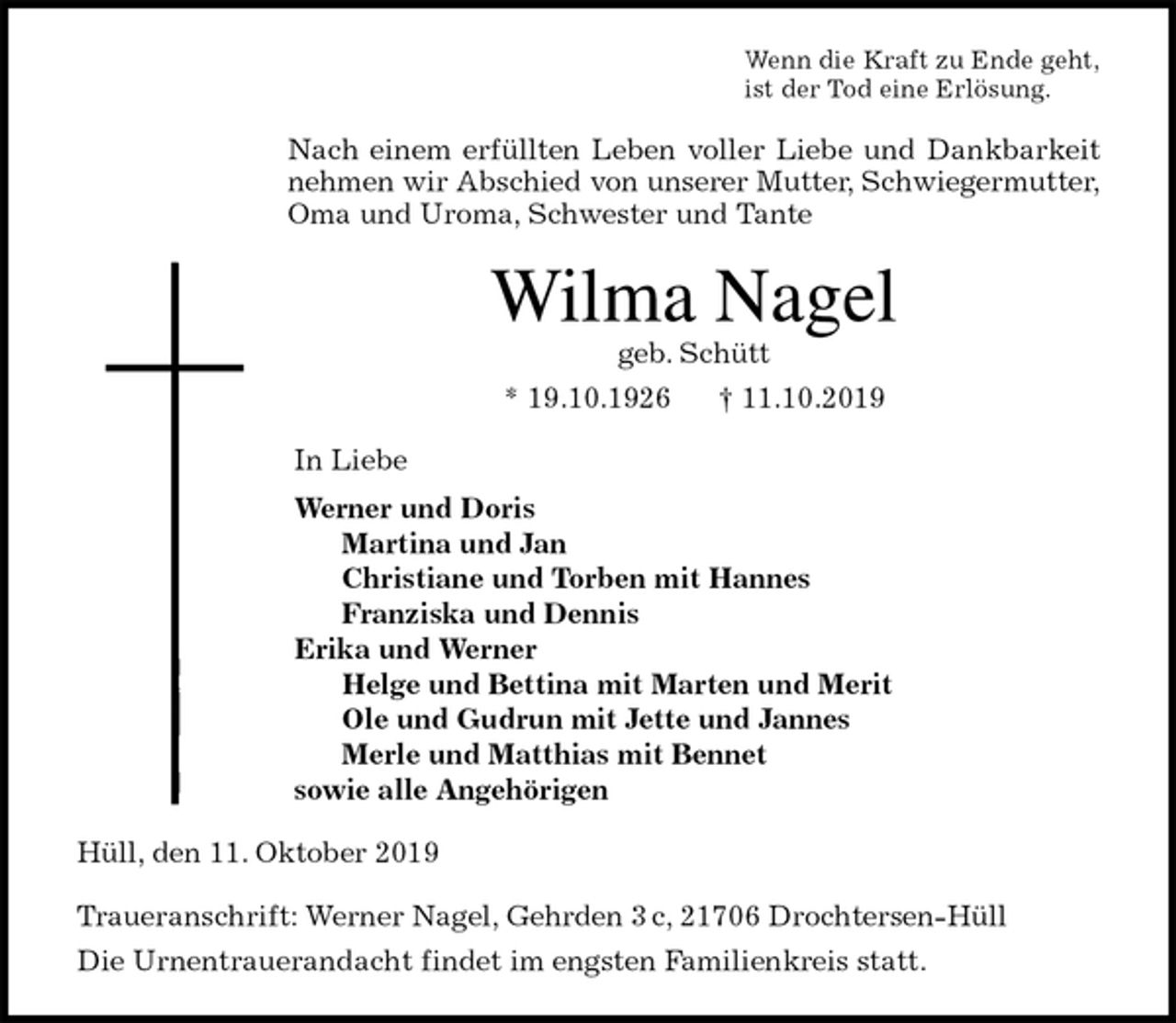<p>Wenn die Kraft zu Ende geht,<br />ist der Tod eine Erlösung.<br />Nach einem erfüllten Leben voller Liebe und Dankbarkeit<br />nehmen wir Abschied von unserer Mutter, Schwiegermutter, Oma und Uroma, Schwester und Tante<br />Wilma Nagel<br />geb. Schütt<br />* 19.10.1926 † 11.10.2019<br />In Liebe<br />Werner und Doris<br />Martina und Jan<br />Christiane und Torben mit Hannes<br />Franziska und Dennis<br />Erika und Werner<br />Helge und Bettina mit Marten und Merit<br />Ole und Gudrun mit Jette und Jannes<br />Merle und Matthias mit Bennet<br />sowie alle Angehörigen<br />Hüll, den 11. Oktober 2019</p><p>Traueranschrift: Werner Nagel, Gehrden 3 c, 21706 Drochtersen-Hüll<br />Die Urnentrauerandacht findet im engsten Familienkreis statt.</p>