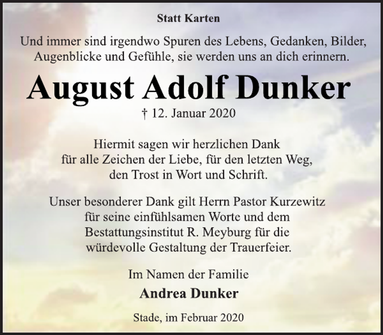<p>Statt Karten<br />Und immer sind irgendwo Spuren des Lebens, Gedanken, Bilder,<br />Augenblicke und Gefühle, sie werden uns an dich erinnern.<br />August Adolf Dunker<br />† 12. Januar 2020<br />Hiermit sagen wir herzlichen Dank<br />für alle Zeichen der Liebe, für den letzten Weg,<br />den Trost in Wort und Schrift.<br />Unser besonderer Dank gilt Herrn Pastor Kurzewitz<br />für seine einfühlsamen Worte und dem<br />Bestattungsinstitut R. Meyburg für die<br />würdevolle Gestaltung der Trauerfeier.<br />Im Namen der Familie<br />Andrea Dunker<br />Stade, im Februar 2020</p>