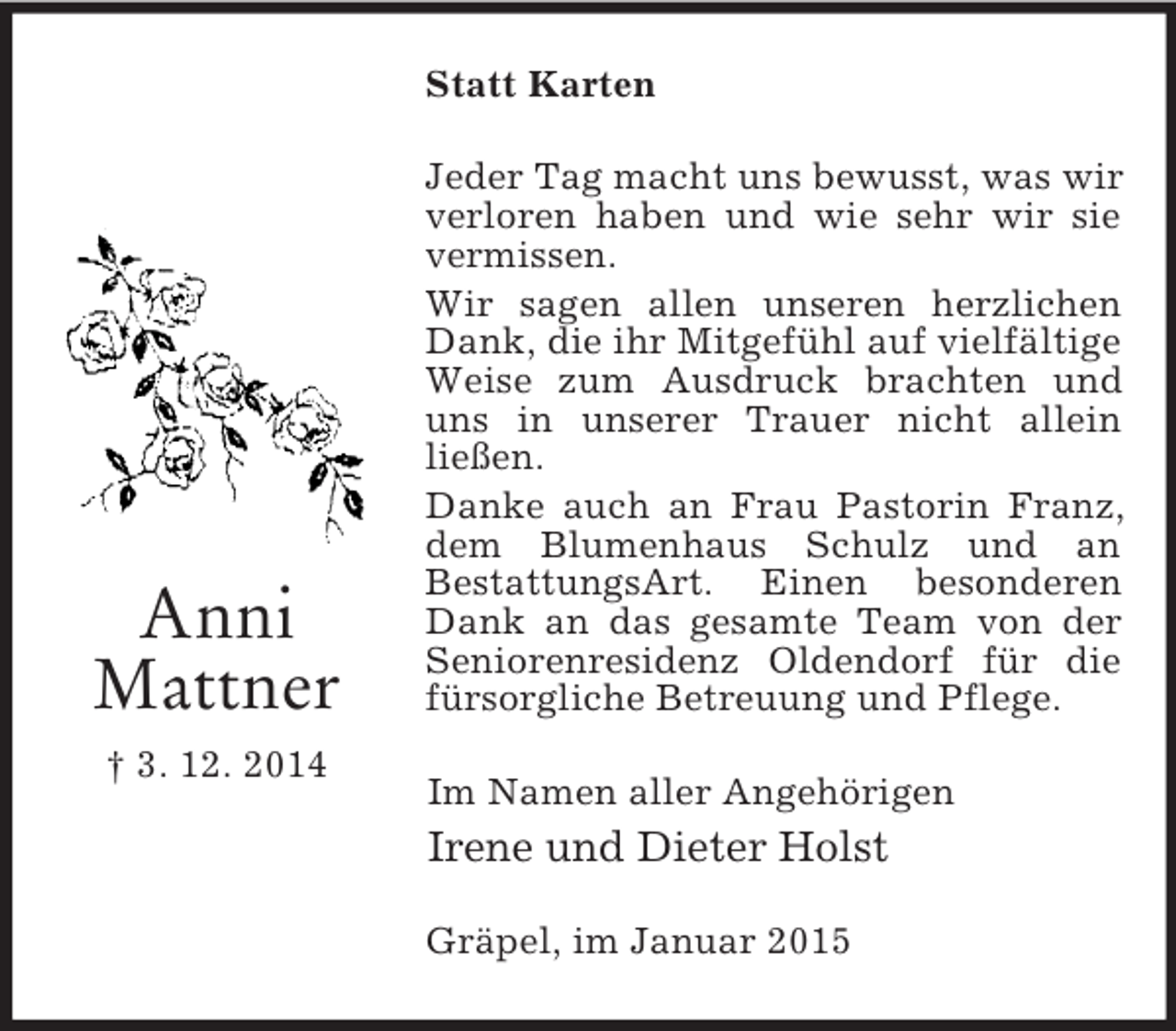 <p>Anni<br />Mattner<br />† 3. 12. 2014<br />Statt Karten<br />Jeder Tag macht uns bewusst, was wir verloren haben und wie sehr wir sie vermissen.<br />Wir sagen allen unseren herzlichen Dank, die ihr Mitgefühl auf vielfältige Weise zum Ausdruck brachten und uns in unserer Trauer nicht allein<br />ließen.<br />Danke auch an Frau Pastorin Franz, dem Blumenhaus Schulz und an<br />BestattungsArt. Einen besonderen Dank an das gesamte Team von der Seniorenresidenz Oldendorf für die fürsorgliche Betreuung und Pflege.<br />Im Namen aller Angehörigen<br />Irene und Dieter Holst<br />Gräpel, im Januar 2015</p>
