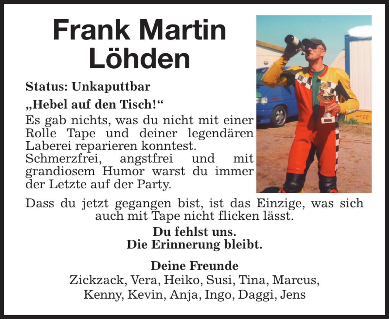 <p>Frank Martin<br />Löhden<br />Status: Unkaputtbar<br />„Hebel auf den Tisch!“<br />Es gab nichts, was du nicht mit einer Rolle Tape und deiner legendären<br />Laberei reparieren konntest.<br />Schmerzfrei, angstfrei und mit<br />grandiosem Humor warst du immer der Letzte auf der Party.<br />Dass du jetzt gegangen bist, ist das Einzige, was sich auch mit Tape nicht flicken lässt.<br />Du fehlst uns.<br />Die Erinnerung bleibt.<br />Deine Freunde<br />Zickzack, Vera, Heiko, Susi, Tina, Marcus,<br />Kenny, Kevin, Anja, Ingo, Daggi, Jens</p>