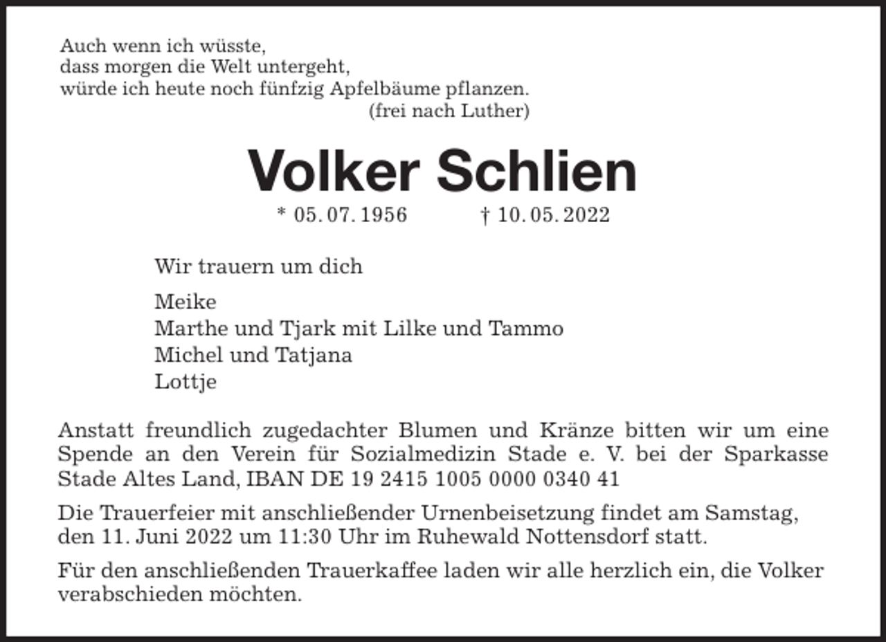 <p>Auch wenn ich wüsste,<br />dass morgen die Welt untergeht,<br />würde ich heute noch fünfzig Apfelbäume pflanzen.<br />(frei nach Luther)<br />Volker Schlien<br />* 05. 07. 1956 † 10. 05. 2022<br />Wir trauern um dich<br />Meike<br />Marthe und Tjark mit Lilke und Tammo<br />Michel und Tatjana<br />Lottje<br />Anstatt freundlich zugedachter Blumen und Kränze bitten wir um eine<br />Spende an den Verein für Sozialmedizin Stade e. V. bei der Sparkasse<br />Stade Altes Land, IBAN DE 19 2415 1005 0000 0340 41<br />Die Trauerfeier mit anschließender Urnenbeisetzung findet am Samstag, den 11. Juni 2022 um 11:30 Uhr im Ruhewald Nottensdorf statt.<br />Für den anschließenden Trauerkaffee laden wir alle herzlich ein, die Volker verabschieden möchten.</p>