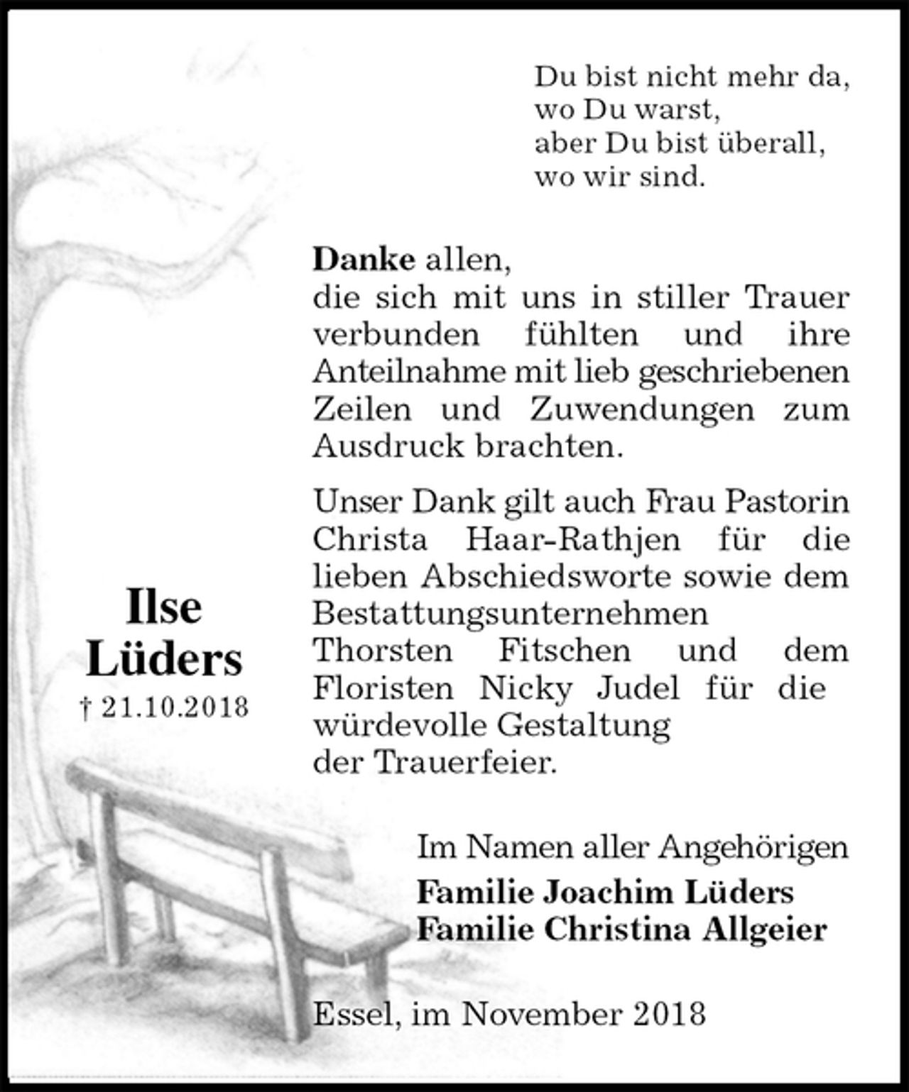 <p>Du bist nicht mehr da,<br />wo Du warst,<br />aber Du bist überall,<br />wo wir sind.<br />Danke allen,<br />die sich mit uns in stiller Trauer verbunden fühlten und ihre<br />Anteilnahme mit lieb geschriebenen Zeilen und Zuwendungen zum Ausdruck brachten.<br />Unser Dank gilt auch Frau Pastorin Christa Haar-Rathjen für die<br />lieben Abschiedsworte sowie dem Bestattungsunternehmen<br />Thorsten Fitschen und dem<br />Floristen Nicky Judel für die<br />würdevolle Gestaltung<br />der Trauerfeier.<br />Im Namen aller Angehörigen<br />Familie Joachim Lüders<br />Familie Christina Allgeier<br />Essel, im November 2018<br />Ilse<br />Lüders<br />† 21.10.2018</p>